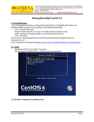 LêHuyVinh -SVTT Page 1
HướngdẫncàiđặtCentOS 6.5
I/ Yêucầuphầncứng:
Linux khôngđòihỏicấuhìnhcao, nhưngnếubạnmuốnlàmviệc ở chếđộđồhọaXwindows hay
bảođảmchohệthốngchạytốtvớicácứngdụng, cấuhìnhtốithiểunêndùnglà:
- CPU: Pentium 386 trởlên
- RAM: 64 MB trởlêncho Text mode, 192 MB trởlêncho Graphics mode.
- HDD: Tuỳthuộcvàoứngdụngcàiđặt. tuynhiêntốithiểunêncótrên 4G.
- VGA: 2M trởlên.
Ngoàira Linux cũngcôngbốdanhsáchcácphầncứngchínhthứcđượchổtrợgọilà Hardware
Compatibility List
(HCL).Bạncóthểxemdanhsáchnàytạihttp://wiki.centos.org/AdditionalResources/HardwareList.
II/ Càiđặt:
Khởiđộngtừ DVD củaCentOS 5 Enterprise
Khichươngtrìnhcàiđặtkhởiđộng, sẽhiệnthịmànhìnhnhưdướiđây:
ChọnInstall or upgrade an existing system
 