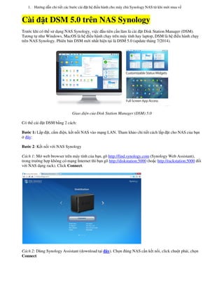 1. Hướng dẫn chi tiết các bước cài đặt h
Cài đặt DSM 5.0 tr
Trước khi có thể sử dụng NAS Synology, vi
Tương tự như Windows, MacOS là hệ điề
trên NAS Synology. Phiên bản DSM mớ
Giao diện c
Có thể cài đặt DSM bằng 2 cách:
Bước 1: Lắp đặt, cắm điện, kết nối NAS v
ở đây:
Bước 2: Kết nối với NAS Synology
Cách 1: Mở web browser trên máy tính c
trong trường hợp không có mạng Internet th
với NAS dạng rack). Click Connect.
Cách 2: Dùng Synology Assistant (download t
Connect
t hệ điều hành cho máy chủ Synology NAS từ khi mớ
t DSM 5.0 trên NAS Synology
ng NAS Synology, việc đầu tiên cần làm là cài đặt Disk Station Manager (DSM).
ệ điều hành chạy trên máy tính hay laptop, DSM là h
n DSM mới nhất hiện tại là DSM 5.0 (update tháng 7/2014).
ện của Disk Station Manager (DSM) 5.0
i NAS vào mạng LAN. Tham khảo chi tiết cách lắp đặ
ên máy tính của bạn, gõ http://find.synology.com (Synology Web Assistant)
ng Internet thì bạn gõ http://diskstation:5000 (hoặc http://rackstation:5000
(download tại đây). Chọn đúng NAS cần kết nối, click chu
ới mua về
t Disk Station Manager (DSM).
ên máy tính hay laptop, DSM là hệ điều hành chạy
à DSM 5.0 (update tháng 7/2014).
ắp đặt cho NAS của bạn
(Synology Web Assistant),
http://rackstation:5000 đối
i, click chuột phải, chọn
 