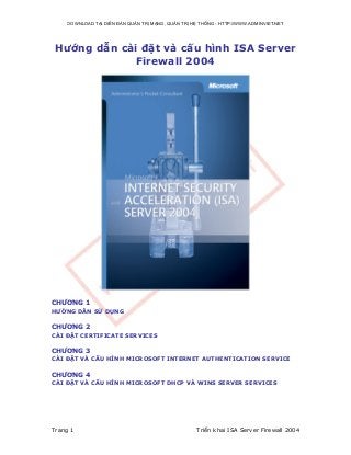 DOWNLOAD TẠI DIỄN ĐÀN QUẢN TRỊ MẠNG, QUẢN TRỊ HỆ THÔNG - HTTP://WWW.ADMINVIET.NET

Hướng dẫn cài đặt và cấu hình ISA Server
Firewall 2004

CHƯƠNG 1
HƯỚNG DẪN SỬ DỤNG

CHƯƠNG 2
CÀI ĐẶT CERTIFICATE SERVICES

CHƯƠNG 3
CÀI ĐẶT VÀ CẤU HÌNH MICROSOFT INTERNET AUTHENTICATION SERVICE

CHƯƠNG 4
CÀI ĐẶT VÀ CẤU HÌNH MICROSOFT DHCP VÀ WINS SERVER SERVICES

Trang 1

Triển khai ISA Server Firewall 2004

 