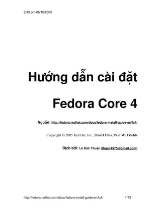 2:43 pm­06/10/2005




   Hướng dẫn cài đặt

                     Fedora Core 4
          Nguồn: http://fedora.redhat.com/docs/fedora­install­guide­en/fc4/


                Copyright © 2005 Red Hat, Inc., Stuart Ellis, Paul W. Frields


                            Dịch bởi: Lê Đức Thuận (thuan1975@gmail.com)




http://fedora.redhat.com/docs/fedora­install­guide­en/fc4/          1/73
 