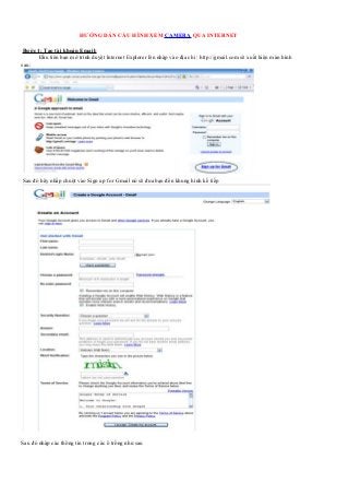HƯỚNG DẪN CẤU HÌNH XEM CAMERA QUA INTERNET

 Bước 1: Tạo tài khoản Email:
      Đầu tiên bạn mở trình duyệt Internet Explorer lên nhập vào địa chỉ : http://gmail.com sẽ xuất hiện màn hình
sau:




Sau đó hãy nhấp chuột vào Sign up for Gmail nó sẽ đưa bạn đến khung hình kế tiếp




Sau đó nhập các thông tin trong các ô trống như sau
 