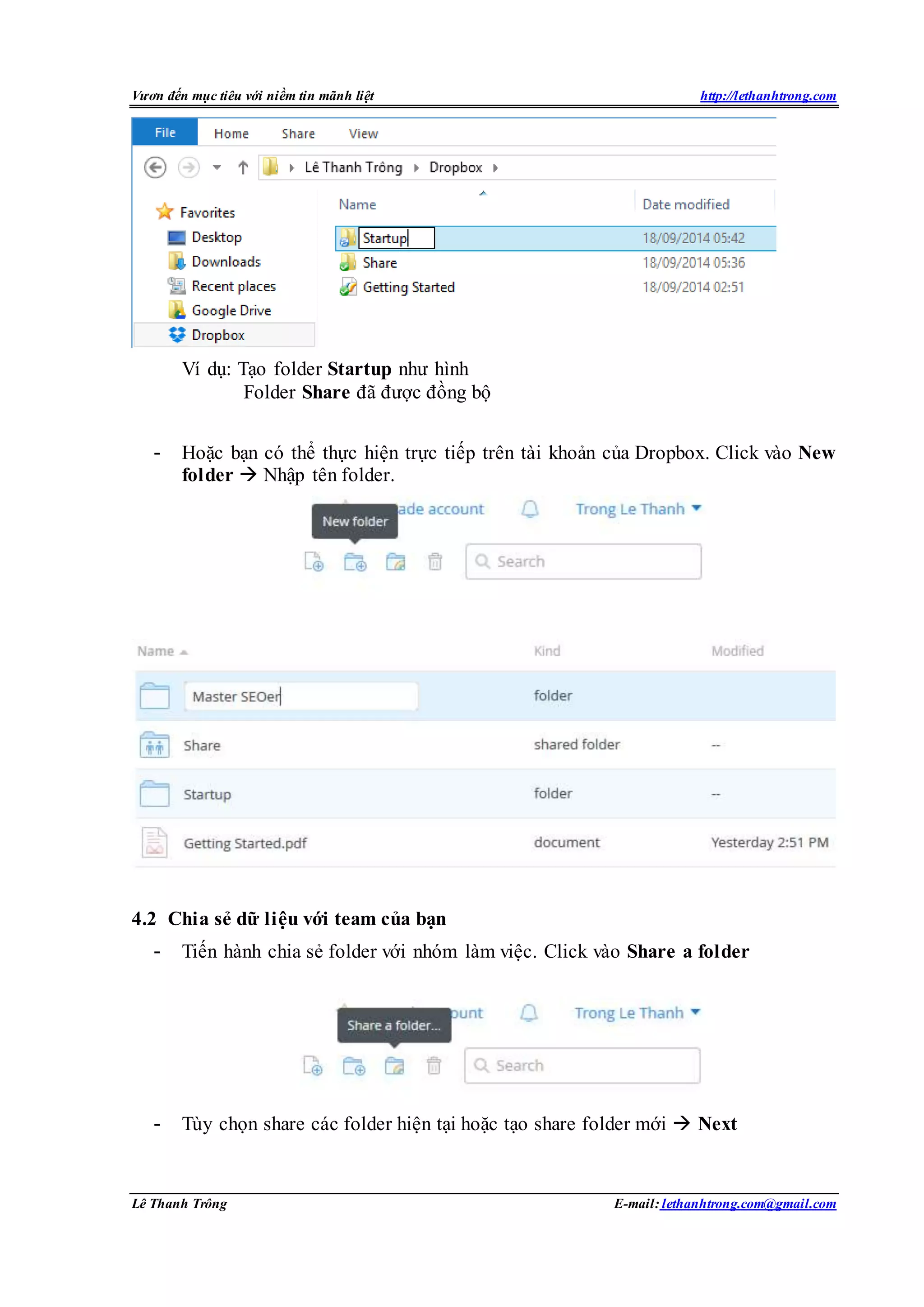 Vươn đến mục tiêu với niềm tin mãnh liệt http://lethanhtrong.com 
Ví dụ: Tạo folder Startup như hình 
Folder Share đã được đồng bộ 
- Hoặc bạn có thể thực hiện trực tiếp trên tài khoản của Dropbox. Click vào New 
folder  Nhập tên folder. 
4.2 Chia sẻ dữ liệu với team của bạn 
- Tiến hành chia sẻ folder với nhóm làm việc. Click vào Share a folder 
- Tùy chọn share các folder hiện tại hoặc tạo share folder mới  Next 
Lê Thanh Trông E-mail: lethanhtrong.com@gmail.com 
 