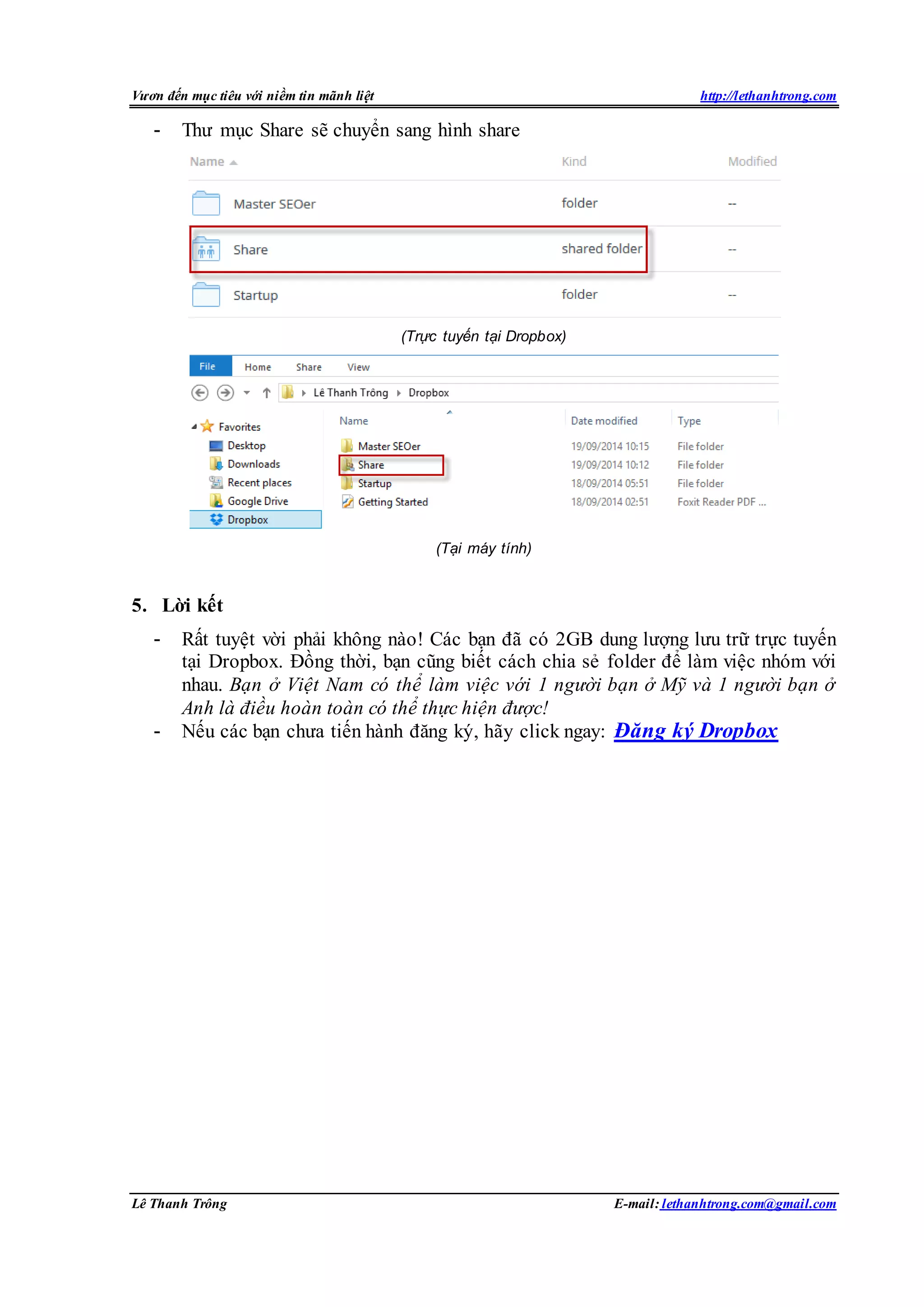 Vươn đến mục tiêu với niềm tin mãnh liệt http://lethanhtrong.com 
- Thư mục Share sẽ chuyển sang hình share 
(Trực tuyến tại Dropbox) 
(Tại máy tính) 
5. Lời kết 
- Rất tuyệt vời phải không nào! Các bạn đã có 2GB dung lượng lưu trữ trực tuyến 
tại Dropbox. Đồng thời, bạn cũng biết cách chia sẻ folder để làm việc nhóm với 
nhau. Bạn ở Việt Nam có thể làm việc với 1 người bạn ở Mỹ và 1 người bạn ở 
Anh là điều hoàn toàn có thể thực hiện được! 
- Nếu các bạn chưa tiến hành đăng ký, hãy click ngay: Đăng ký Dropbox 
Lê Thanh Trông E-mail: lethanhtrong.com@gmail.com 
