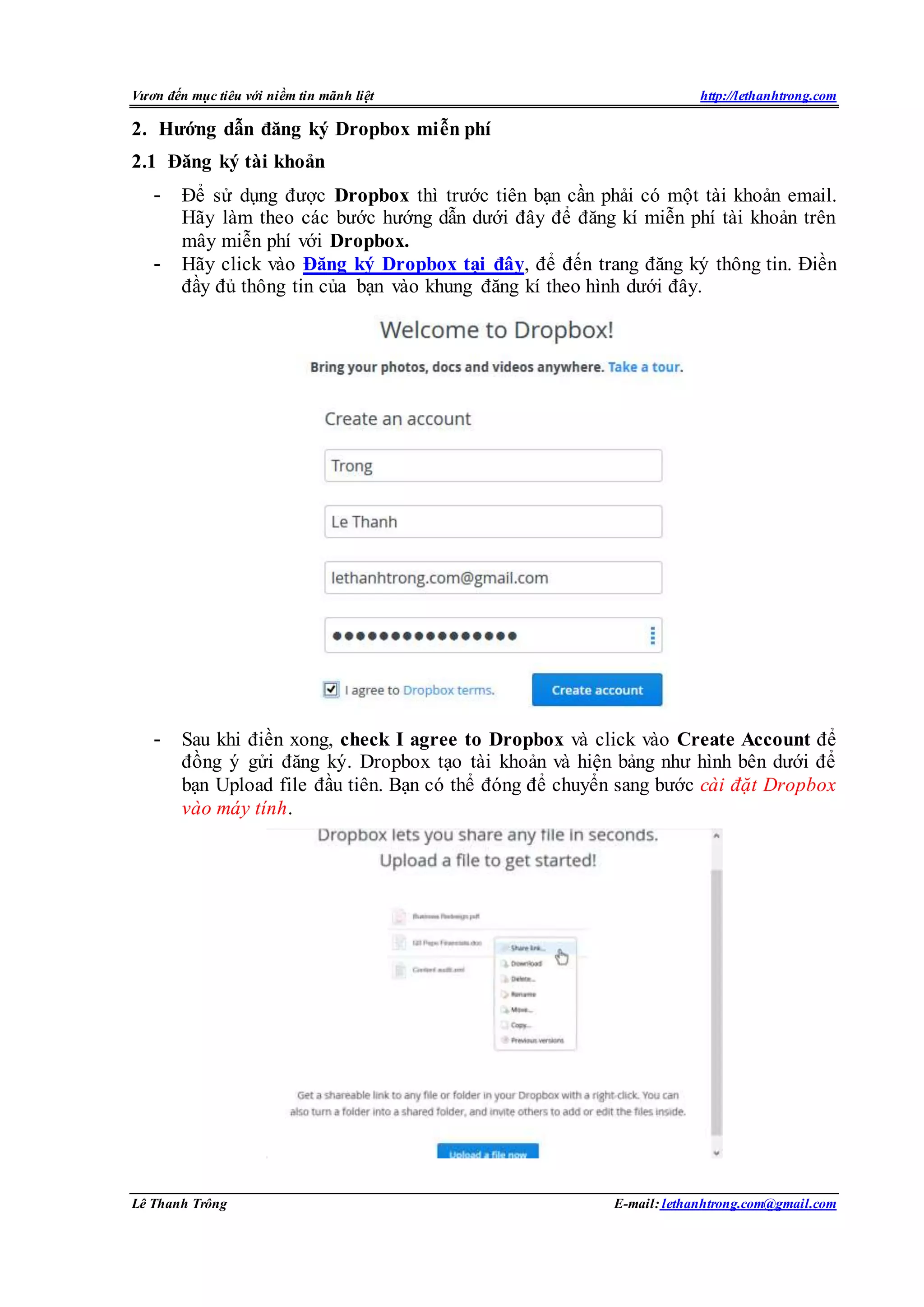 Vươn đến mục tiêu với niềm tin mãnh liệt http://lethanhtrong.com 
2. Hướng dẫn đăng ký Dropbox miễn phí 
2.1 Đăng ký tài khoản 
- Để sử dụng được Dropbox thì trước tiên bạn cần phải có một tài khoản email. 
Hãy làm theo các bước hướng dẫn dưới đây để đăng kí miễn phí tài khoản trên 
mây miễn phí với Dropbox. 
- Hãy click vào Đăng ký Dropbox tại đây, để đến trang đăng ký thông tin. Điền 
đầy đủ thông tin của bạn vào khung đăng kí theo hình dưới đây. 
- Sau khi điền xong, check I agree to Dropbox và click vào Create Account để 
đồng ý gửi đăng ký. Dropbox tạo tài khoản và hiện bảng như hình bên dưới để 
bạn Upload file đầu tiên. Bạn có thể đóng để chuyển sang bước cài đặt Dropbox 
vào máy tính. 
Lê Thanh Trông E-mail: lethanhtrong.com@gmail.com 
 