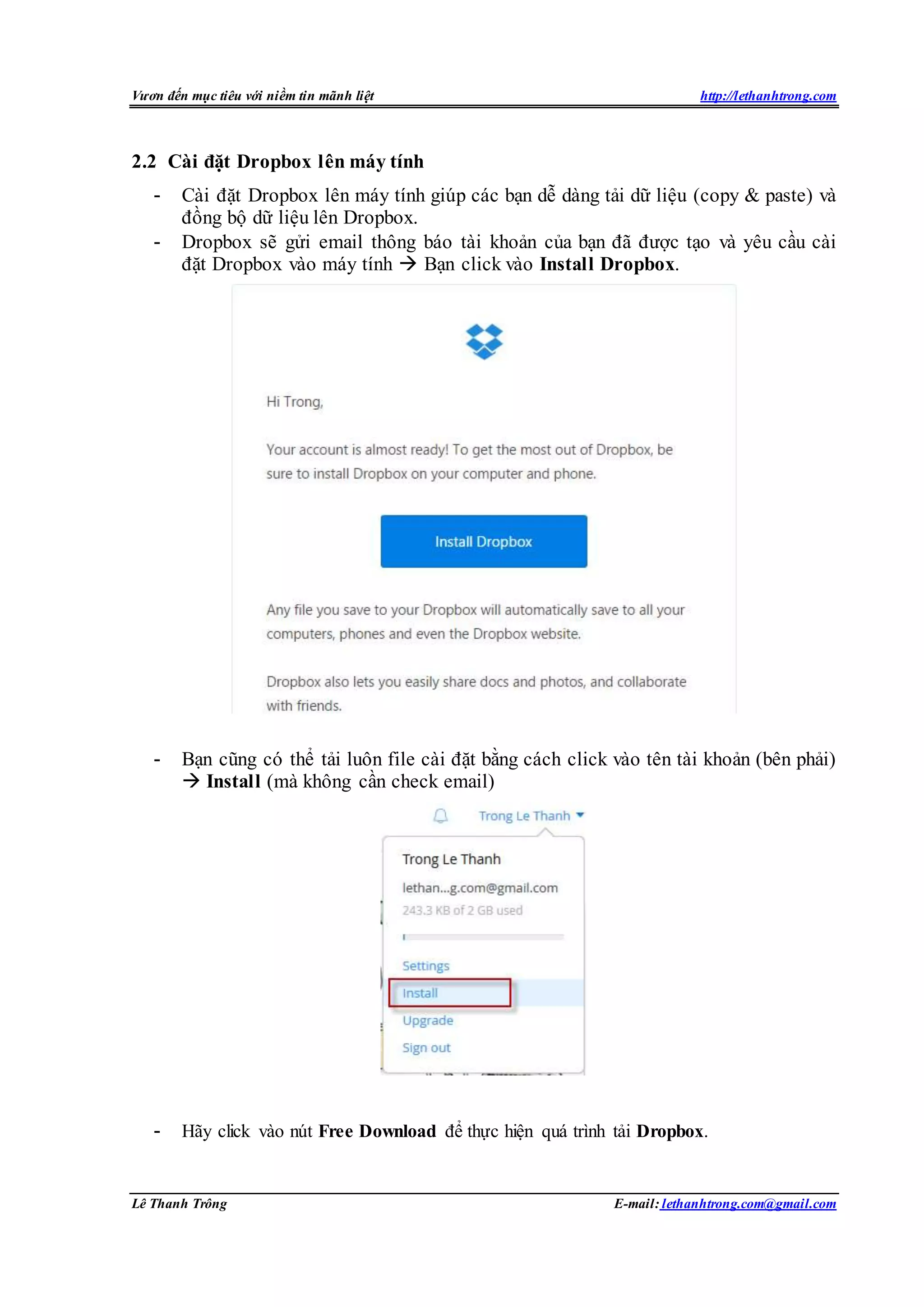 Vươn đến mục tiêu với niềm tin mãnh liệt http://lethanhtrong.com 
2.2 Cài đặt Dropbox lên máy tính 
- Cài đặt Dropbox lên máy tính giúp các bạn dễ dàng tải dữ liệu (copy & paste) và 
đồng bộ dữ liệu lên Dropbox. 
- Dropbox sẽ gửi email thông báo tài khoản của bạn đã được tạo và yêu cầu cài 
đặt Dropbox vào máy tính  Bạn click vào Install Dropbox. 
- Bạn cũng có thể tải luôn file cài đặt bằng cách click vào tên tài khoản (bên phải) 
 Install (mà không cần check email) 
- Hãy click vào nút Free Download để thực hiện quá trình tải Dropbox. 
Lê Thanh Trông E-mail: lethanhtrong.com@gmail.com 
 