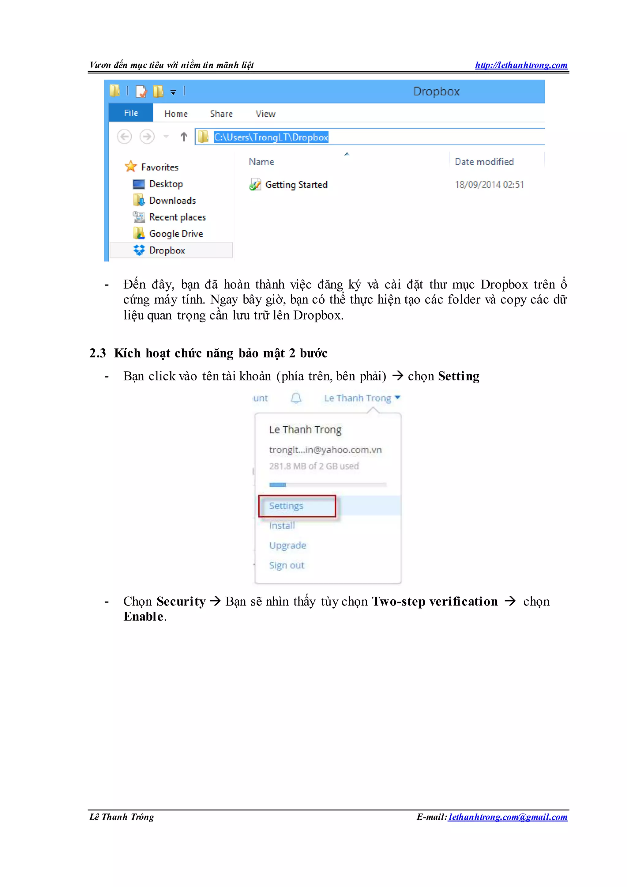 Vươn đến mục tiêu với niềm tin mãnh liệt http://lethanhtrong.com 
- Đến đây, bạn đã hoàn thành việc đăng ký và cài đặt thư mục Dropbox trên ổ 
cứng máy tính. Ngay bây giờ, bạn có thể thực hiện tạo các folder và copy các dữ 
liệu quan trọng cần lưu trữ lên Dropbox. 
2.3 Kích hoạt chức năng bảo mật 2 bước 
- Bạn click vào tên tài khoản (phía trên, bên phải)  chọn Setting 
- Chọn Security  Bạn sẽ nhìn thấy tùy chọn Two-step verification  chọn 
Enable. 
Lê Thanh Trông E-mail: lethanhtrong.com@gmail.com 
 