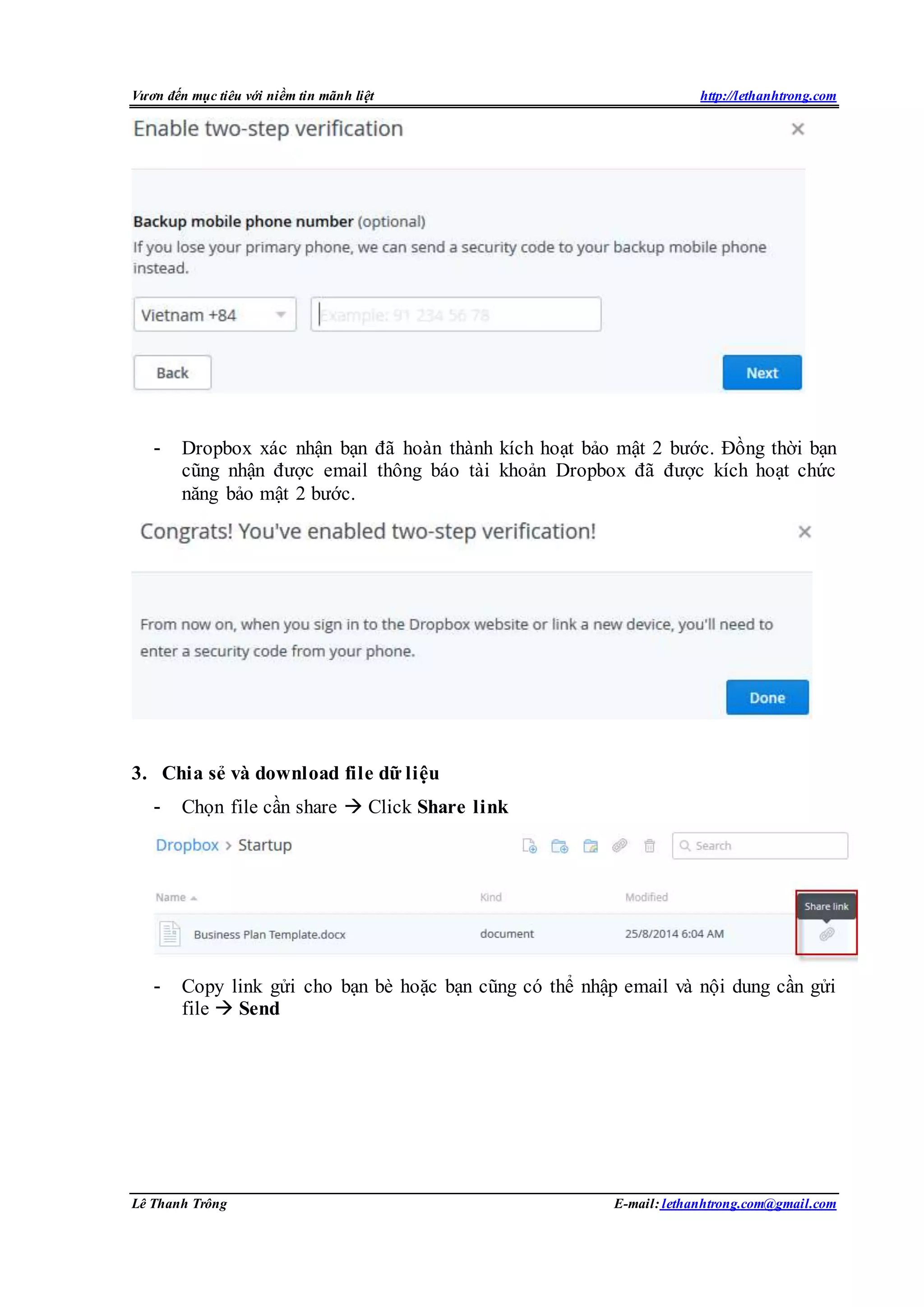 Vươn đến mục tiêu với niềm tin mãnh liệt http://lethanhtrong.com 
- Dropbox xác nhận bạn đã hoàn thành kích hoạt bảo mật 2 bước. Đồng thời bạn 
cũng nhận được email thông báo tài khoản Dropbox đã được kích hoạt chức 
năng bảo mật 2 bước. 
3. Chia sẻ và download file dữ liệu 
- Chọn file cần share  Click Share link 
- Copy link gửi cho bạn bè hoặc bạn cũng có thể nhập email và nội dung cần gửi 
file  Send 
Lê Thanh Trông E-mail: lethanhtrong.com@gmail.com 
 