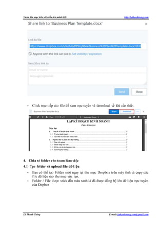Vươn đến mục tiêu với niềm tin mãnh liệt http://lethanhtrong.com 
- Click trực tiếp vào file để xem trực tuyến và download về khi cần thiết. 
4. Chia sẻ folder cho team làm việc 
4.1 Tạo folder và upload file dữ liệu 
- Bạn có thể tạo Folder mới ngay tại thư mục Dropbox trên máy tính và copy các 
file dữ liệu vào thư mục vừa tạo. 
- Folder / File được stick dấu màu xanh là đã được đồng bộ lên dữ liệu trực tuyến 
của Dopbox 
Lê Thanh Trông E-mail: lethanhtrong.com@gmail.com 
 