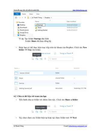 Vươn đến mục tiêu với niềm tin mãnh liệt http://lethanhtrong.com 
Ví dụ: Tạo folder Startup như hình 
Folder Share đã được đồng bộ 
- Hoặc bạn có thể thực hiện trực tiếp trên tài khoản của Dropbox. Click vào New 
folder  Nhập tên folder. 
4.2 Chia sẻ dữ liệu với team của bạn 
- Tiến hành chia sẻ folder với nhóm làm việc. Click vào Share a folder 
- Tùy chọn share các folder hiện tại hoặc tạo share folder mới  Next 
Lê Thanh Trông E-mail: lethanhtrong.com@gmail.com 
 