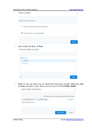 Vươn đến mục tiêu với niềm tin mãnh liệt http://lethanhtrong.com 
- Chọn folder cần share  Next 
- Nhập các địa chỉ email của các thành viên trong team của bạn. Đồng thời nhập 
nội dung cần share (ví dụ: Share more Get more)  Click Share folder 
Lê Thanh Trông E-mail: lethanhtrong.com@gmail.com 
 
