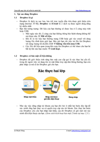 Vươn đến mục tiêu với niềm tin mãnh liệt http://lethanhtrong.com 
1. Tại sao dùng Dropbox 
1.1 Dropbox là gì 
- Dropbox là dịch vụ sao lưu, lưu trữ trực tuyến đầu tiên được giới thiệu trên 
mạng Internet. Ở Mỹ, Dropbox và iCloud là 2 dịch vụ được người dùng đăng 
ký nhiều nhất 
- Bạn thử tưởng tượng: Dữ liệu của bạn thường sẽ được lưu ở ổ cứng máy tính 
hoặc USB. 
o Một ngày nào đó, ổ cứng của bạn không thông báo bệnh nhưng không thể 
mở được nữa  Mất số liệu. 
o Khi đi in tài liệu bạn thường mang USB hoặc gửi vào email với dung 
lượng file đính kèm giới hạn. Bây giờ bạn chỉ việc tải file lên Dropbox 
với dung lượng tối đa đến 2GB  Không tốn tiền mua USB. 
o Các file dữ liệu quan trọng khi copy lên Dropbox có thể share cho bạn bè 
bất kỳ khi nào bạn muốn  Linh hoạt. 
1.2 Dropbox có bảo mật số liệu không 
- Dropbox đã giới thiệu tính năng bảo mật cao cấp gọi là xác thực hai yếu tố, 
trong đó ngoài việc sử dụng tên và mật khẩu truy cập như thông thường, bạn còn 
phải nhập cả mã số do Dropbox gửi cho bạn. 
- Như vậy việc đăng nhập tài khoản của bạn đòi hỏi ít nhất hai bước độc lập để 
xác minh rằng bạn thực sự có quyền truy cập vào tài khoản. Xác thực hai bước 
của Dropbox yêu cầu bạn nhập mật khẩu, sau đó Dropbox sẽ gửi một mã xác 
minh đến điện thoại của bạn. (Xem cách kích hoạt bảo mật 2 bước tại mục 2.3 ) 
Lê Thanh Trông E-mail: lethanhtrong.com@gmail.com 
 