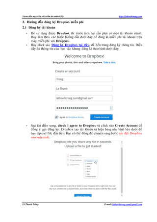 Vươn đến mục tiêu với niềm tin mãnh liệt http://lethanhtrong.com 
2. Hướng dẫn đăng ký Dropbox miễn phí 
2.1 Đăng ký tài khoản 
- Để sử dụng được Dropbox thì trước tiên bạn cần phải có một tài khoản email. 
Hãy làm theo các bước hướng dẫn dưới đây để đăng kí miễn phí tài khoản trên 
mây miễn phí với Dropbox. 
- Hãy click vào Đăng ký Dropbox tại đây, để đến trang đăng ký thông tin. Điền 
đầy đủ thông tin của bạn vào khung đăng kí theo hình dưới đây. 
- Sau khi điền xong, check I agree to Dropbox và click vào Create Account để 
đồng ý gửi đăng ký. Dropbox tạo tài khoản và hiện bảng như hình bên dưới để 
bạn Upload file đầu tiên. Bạn có thể đóng để chuyển sang bước cài đặt Dropbox 
vào máy tính. 
Lê Thanh Trông E-mail: lethanhtrong.com@gmail.com 
 