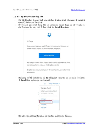 Vươn đến mục tiêu với niềm tin mãnh liệt http://lethanhtrong.com 
2.2 Cài đặt Dropbox lên máy tính 
- Cài đặt Dropbox lên máy tính giúp các bạn dễ dàng tải dữ liệu (copy & paste) và 
đồng bộ dữ liệu lên Dropbox. 
- Dropbox sẽ gửi email thông báo tài khoản của bạn đã được tạo và yêu cầu cài 
đặt Dropbox vào máy tính  Bạn click vào Install Dropbox. 
- Bạn cũng có thể tải luôn file cài đặt bằng cách click vào tên tài khoản (bên phải) 
 Install (mà không cần check email) 
- Hãy click vào nút Free Download để thực hiện quá trình tải Dropbox. 
Lê Thanh Trông E-mail: lethanhtrong.com@gmail.com 
 