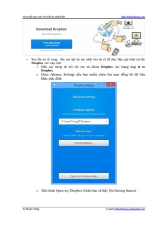 Vươn đến mục tiêu với niềm tin mãnh liệt http://lethanhtrong.com 
- Sau khi tải về xong, hãy mở tập tin mà mình vừa tải về để thực hiện quá trình cài đặt 
Dropbox vào máy tính. 
o Điền các thông tin kết nối vào tài khoản Dropbox vào khung Log in to 
Dropbox 
o Chọn Advance Settings nếu bạn muốn chọn thư mục đồng bộ dữ liệu 
khác mặc định. 
o Tiến hành Open my Dropbox folder bạn sẽ thấy file Getting Started. 
Lê Thanh Trông E-mail: lethanhtrong.com@gmail.com 
 