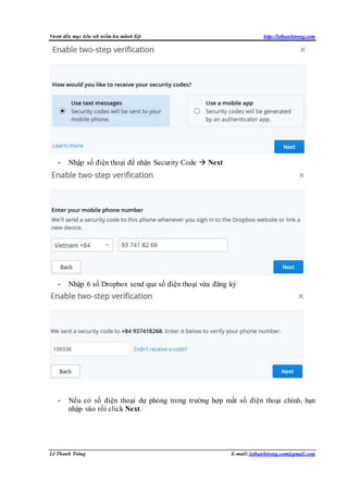 Vươn đến mục tiêu với niềm tin mãnh liệt http://lethanhtrong.com 
- Nhập số điện thoại để nhận Security Code  Next 
- Nhập 6 số Dropbox send qua số điện thoại vừa đăng ký 
- Nếu có số điện thoại dự phòng trong trường hợp mất số điện thoại chính, bạn 
nhập vào rồi click Next. 
Lê Thanh Trông E-mail: lethanhtrong.com@gmail.com 
 