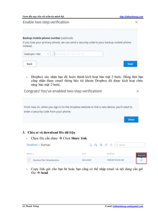 Vươn đến mục tiêu với niềm tin mãnh liệt http://lethanhtrong.com 
- Dropbox xác nhận bạn đã hoàn thành kích hoạt bảo mật 2 bước. Đồng thời bạn 
cũng nhận được email thông báo tài khoản Dropbox đã được kích hoạt chức 
năng bảo mật 2 bước. 
3. Chia sẻ và download file dữ liệu 
- Chọn file cần share  Click Share link 
- Copy link gửi cho bạn bè hoặc bạn cũng có thể nhập email và nội dung cần gửi 
file  Send 
Lê Thanh Trông E-mail: lethanhtrong.com@gmail.com 
 