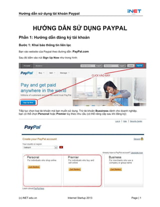 Hướng dẫn sử dụng tài khoản Paypal
(c) iNET.edu.vn Internet Startup 2013 Page | 1
HƯỚNG DẪN SỬ DỤNG PAYPAL
Phần 1: Hướng dẫn đăng ký tài khoản
Bước 1: Khai báo thông tin liên lạc
Bạn vào website của Paypal theo đường dẫn: PayPal.com
Sau đó bấm vào nút Sign Up Now như trong hình:
Tiếp tục chọn loại tài khoản mà bạn muốn sử dụng. Trừ tài khoản Bussiness dành cho doanh nghiệp,
bạn có thể chọn Personal hoặc Premier tùy theo nhu cầu (có thể nâng cấp sau khi đăng ký):
 