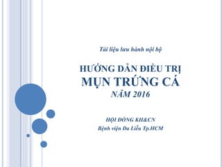Tài liệu lưu hành nội bộ
HƯỚNG DẪN ĐIỀU TRỊ
MỤN TRỨNG CÁ
NĂM 2016
HỘI ĐỒNG KH&CN
Bệnh viện Da Liễu Tp.HCM
 