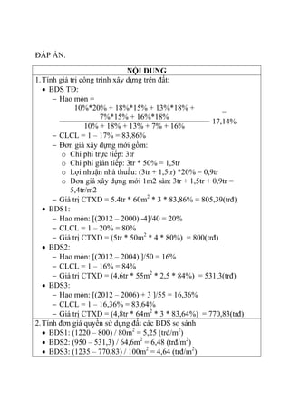 ĐÁP ÁN.
NỘI DUNG
1.Tính giá trị công trình xây dựng trên đất:
 BDS TĐ:
 Hao mòn =
10%*20% + 18%*15% + 13%*18% +
7%*15% + 16%*18%
=
17,14%
10% + 18% + 13% + 7% + 16%
 CLCL = 1 – 17% = 83,86%
 Đơn giá xây dựng mới gồm:
o Chi phí trực tiếp: 3tr
o Chi phí gián tiếp: 3tr * 50% = 1,5tr
o Lợi nhuận nhà thuầu: (3tr + 1,5tr) *20% = 0,9tr
o Đơn giá xây dựng mới 1m2 sàn: 3tr + 1,5tr + 0,9tr =
5,4tr/m2
 Giá trị CTXD = 5.4tr * 60m2
* 3 * 83,86% = 805,39(trđ)
 BDS1:
 Hao mòn: [(2012 – 2000) -4]/40 = 20%
 CLCL = 1 – 20% = 80%
 Giá trị CTXD = (5tr * 50m2
* 4 * 80%) = 800(trđ)
 BDS2:
 Hao mòn: [(2012 – 2004) ]/50 = 16%
 CLCL = 1 – 16% = 84%
 Giá trị CTXD = (4,6tr * 55m2
* 2,5 * 84%) = 531,3(trđ)
 BDS3:
 Hao mòn: [(2012 – 2006) + 3 ]/55 = 16,36%
 CLCL = 1 – 16,36% = 83,64%
 Giá trị CTXD = (4,8tr * 64m2
* 3 * 83,64%) = 770,83(trđ)
2.Tính đơn giá quyền sử dụng đất các BDS so sánh
 BDS1: (1220 – 800) / 80m2
= 5,25 (trđ/m2
)
 BDS2: (950 – 531,3) / 64,6m2
= 6,48 (trđ/m2
)
 BDS3: (1235 – 770,83) / 100m2
= 4,64 (trđ/m2
)
 