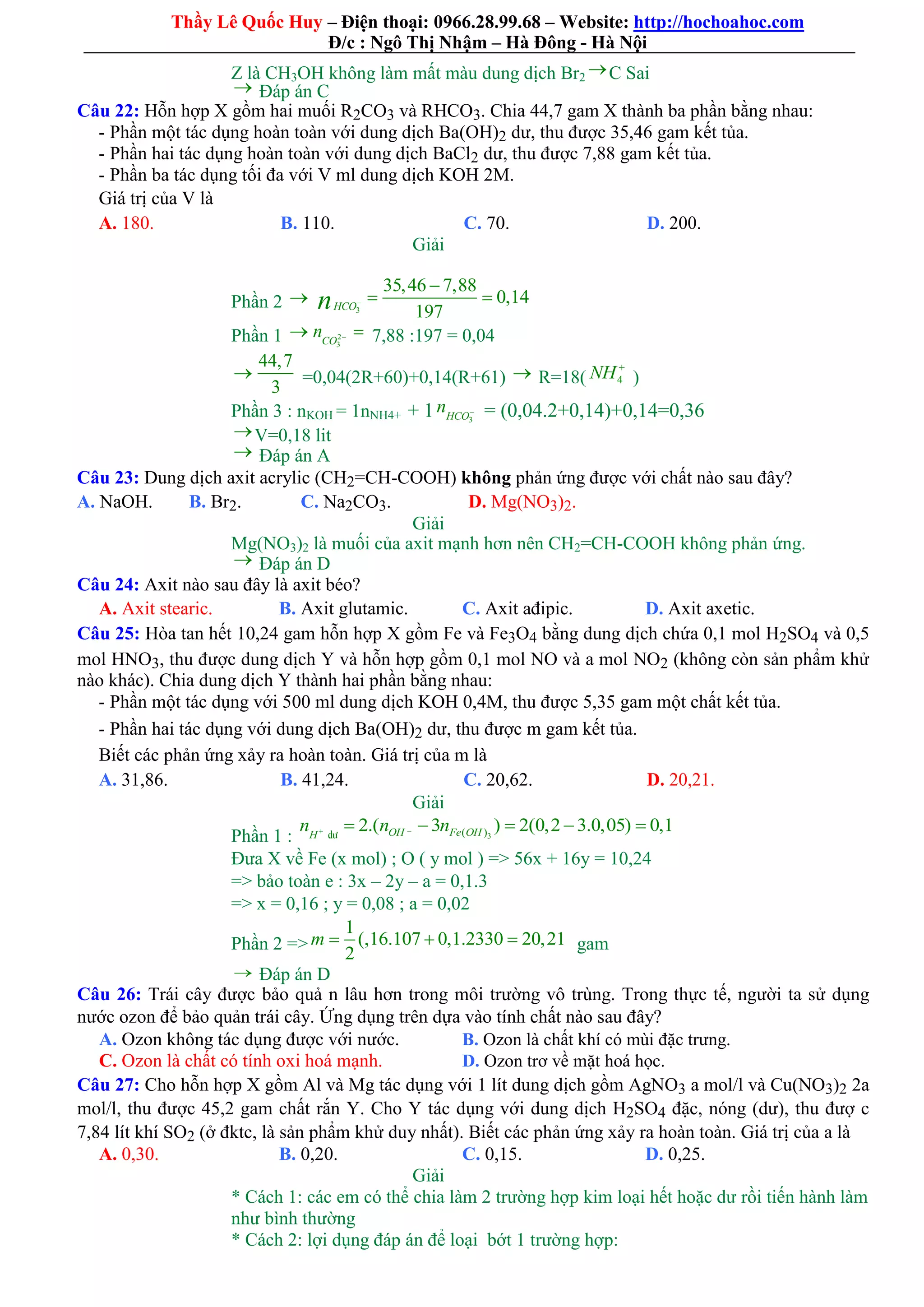 Thầy Lê Quốc Huy – Điện thoại: 0966.28.99.68 – Website: http://hochoahoc.com
Đ/c : Ngô Thị Nhậm – Hà Đông - Hà Nội
Z là CH3OH không làm mất màu dung dịch Br2
C Sai
 Đáp án C
Câu 22: Hỗn hợp X gồm hai muối R2CO3 và RHCO3. Chia 44,7 gam X thành ba phần bằng nhau:
- Phần một tác dụng hoàn toàn với dung dịch Ba(OH)2 dư, thu được 35,46 gam kết tủa.
- Phần hai tác dụng hoàn toàn với dung dịch BaCl2 dư, thu được 7,88 gam kết tủa.
- Phần ba tác dụng tối đa với V ml dung dịch KOH 2M.
Giá trị của V là
A. 180. B. 110. C. 70. D. 200.
Giải
Phần 2 
3
35,46 7,88
0,14
197HCOn 

 
Phần 1  2
3CO
n   7,88 :197 = 0,04

44,7
3
=0,04(2R+60)+0,14(R+61)  R=18( 4NH 
)
Phần 3 : nKOH = 1nNH4+ + 1 3HCO
n  = (0,04.2+0,14)+0,14=0,36
V=0,18 lit
 Đáp án A
Câu 23: Dung dịch axit acrylic (CH2=CH-COOH) không phản ứng được với chất nào sau đây?
A. NaOH. B. Br2. C. Na2CO3. D. Mg(NO3)2.
Giải
Mg(NO3)2 là muối của axit mạnh hơn nên CH2=CH-COOH không phản ứng.
 Đáp án D
Câu 24: Axit nào sau đây là axit béo?
A. Axit stearic. B. Axit glutamic. C. Axit ađipic. D. Axit axetic.
Câu 25: Hòa tan hết 10,24 gam hỗn hợp X gồm Fe và Fe3O4 bằng dung dịch chứa 0,1 mol H2SO4 và 0,5
mol HNO3, thu được dung dịch Y và hỗn hợp gồm 0,1 mol NO và a mol NO2 (không còn sản phẩm khử
nào khác). Chia dung dịch Y thành hai phần bằng nhau:
- Phần một tác dụng với 500 ml dung dịch KOH 0,4M, thu được 5,35 gam một chất kết tủa.
- Phần hai tác dụng với dung dịch Ba(OH)2 dư, thu được m gam kết tủa.
Biết các phản ứng xảy ra hoàn toàn. Giá trị của m là
A. 31,86. B. 41,24. C. 20,62. D. 20,21.
Giải
Phần 1 : 3( )2.( 3 ) 2(0,2 3.0,05) 0,1OH Fe OHH
n n n     dö
Đưa X về Fe (x mol) ; O ( y mol ) => 56x + 16y = 10,24
=> bảo toàn e : 3x – 2y – a = 0,1.3
=> x = 0,16 ; y = 0,08 ; a = 0,02
Phần 2 =>
1
(,16.107 0,1.2330 20,21
2
m    gam
 Đáp án D
Câu 26: Trái cây được bảo quả n lâu hơn trong môi trường vô trùng. Trong thực tế, người ta sử dụng
nước ozon để bảo quản trái cây. Ứng dụng trên dựa vào tính chất nào sau đây?
A. Ozon không tác dụng được với nước. B. Ozon là chất khí có mùi đặc trưng.
C. Ozon là chất có tính oxi hoá mạnh. D. Ozon trơ về mặt hoá học.
Câu 27: Cho hỗn hợp X gồm Al và Mg tác dụng với 1 lít dung dịch gồm AgNO3 a mol/l và Cu(NO3)2 2a
mol/l, thu được 45,2 gam chất rắn Y. Cho Y tác dụng với dung dịch H2SO4 đặc, nóng (dư), thu đượ c
7,84 lít khí SO2 (ở đktc, là sản phẩm khử duy nhất). Biết các phản ứng xảy ra hoàn toàn. Giá trị của a là
A. 0,30. B. 0,20. C. 0,15. D. 0,25.
Giải
* Cách 1: các em có thể chia làm 2 trường hợp kim loại hết hoặc dư rồi tiến hành làm
như bình thường
* Cách 2: lợi dụng đáp án để loại bớt 1 trường hợp:
 