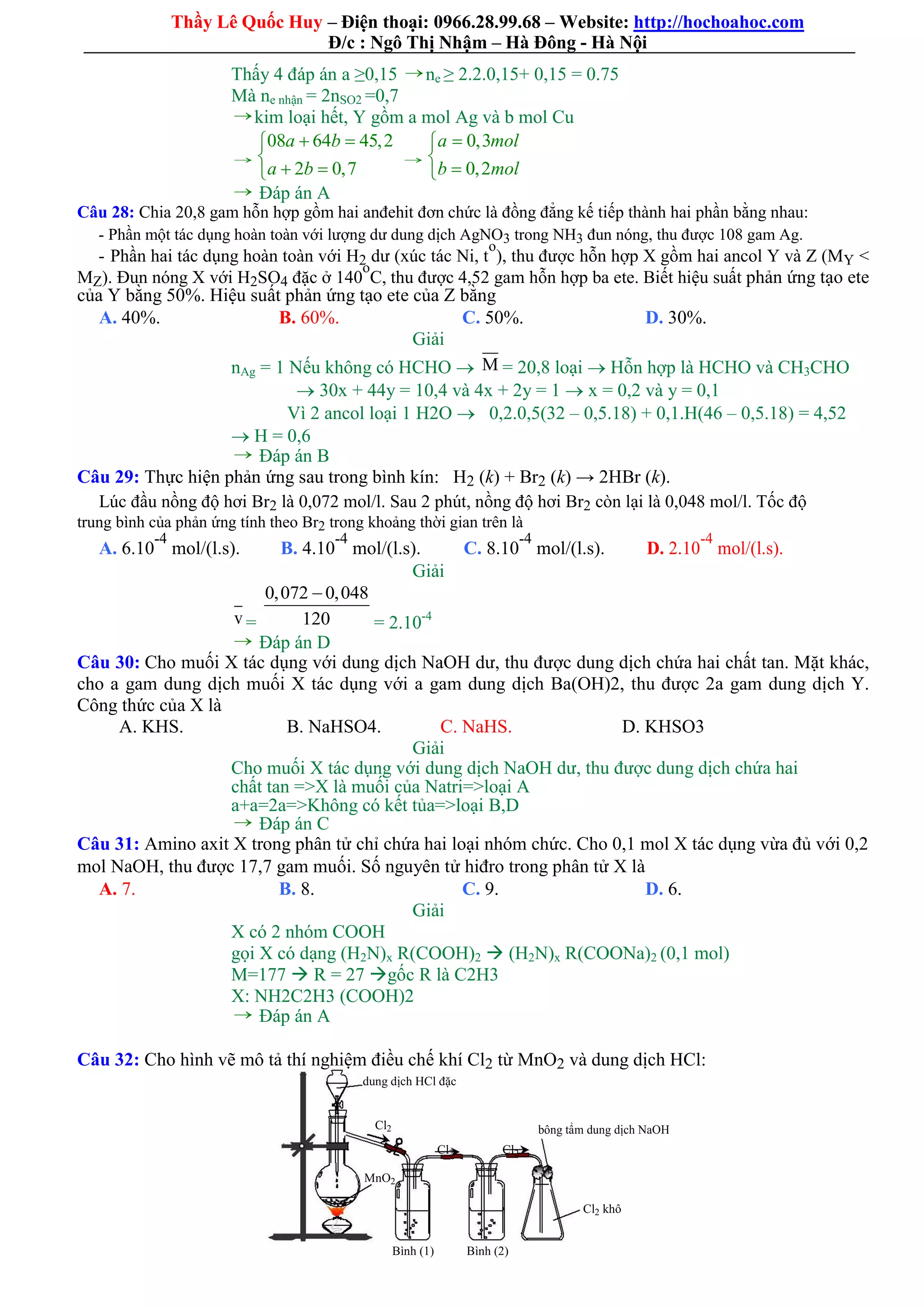 Thầy Lê Quốc Huy – Điện thoại: 0966.28.99.68 – Website: http://hochoahoc.com
Đ/c : Ngô Thị Nhậm – Hà Đông - Hà Nội
Thấy 4 đáp án a ≥0,15  ne ≥ 2.2.0,15+ 0,15 = 0.75
Mà ne nhận = 2nSO2 =0,7
 kim loại hết, Y gồm a mol Ag và b mol Cu

08 64 45,2
2 0,7
a b
a b
 

 

0,3
0,2
a mol
b mol



 Đáp án A
Câu 28: Chia 20,8 gam hỗn hợp gồm hai anđehit đơn chức là đồng đẳng kế tiếp thành hai phần bằng nhau:
- Phần một tác dụng hoàn toàn với lượng dư dung dịch AgNO3 trong NH3 đun nóng, thu được 108 gam Ag.
- Phần hai tác dụng hoàn toàn với H2 dư (xúc tác Ni, t
o
), thu được hỗn hợp X gồm hai ancol Y và Z (MY <
MZ). Đun nóng X với H2SO4 đặc ở 140
o
C, thu được 4,52 gam hỗn hợp ba ete. Biết hiệu suất phản ứng tạo ete
của Y bằng 50%. Hiệu suất phản ứng tạo ete của Z bằng
A. 40%. B. 60%. C. 50%. D. 30%.
Giải
nAg = 1 Nếu không có HCHO  M = 20,8 loại  Hỗn hợp là HCHO và CH3CHO
 30x + 44y = 10,4 và 4x + 2y = 1  x = 0,2 và y = 0,1
Vì 2 ancol loại 1 H2O  0,2.0,5(32 – 0,5.18) + 0,1.H(46 – 0,5.18) = 4,52
 H = 0,6
 Đáp án B
Câu 29: Thực hiện phản ứng sau trong bình kín: H2 (k) + Br2 (k) → 2HBr (k).
Lúc đầu nồng độ hơi Br2 là 0,072 mol/l. Sau 2 phút, nồng độ hơi Br2 còn lại là 0,048 mol/l. Tốc độ
trung bình của phản ứng tính theo Br2 trong khoảng thời gian trên là
D. 2.10
-4
mol/(l.s).A. 6.10
-4
mol/(l.s). B. 4.10
-4
mol/(l.s). C. 8.10
-4
mol/(l.s).
Giải
v =
0,072 0,048
120

= 2.10-4
 Đáp án D
Câu 30: Cho muối X tác dụng với dung dịch NaOH dư, thu được dung dịch chứa hai chất tan. Mặt khác,
cho a gam dung dịch muối X tác dụng với a gam dung dịch Ba(OH)2, thu được 2a gam dung dịch Y.
Công thức của X là
A. KHS. B. NaHSO4. C. NaHS. D. KHSO3
Giải
Cho muối X tác dụng với dung dịch NaOH dư, thu được dung dịch chứa hai
chất tan =>X là muối của Natri=>loại A
a+a=2a=>Không có kết tủa=>loại B,D
 Đáp án C
Câu 31: Amino axit X trong phân tử chỉ chứa hai loại nhóm chức. Cho 0,1 mol X tác dụng vừa đủ với 0,2
mol NaOH, thu được 17,7 gam muối. Số nguyên tử hiđro trong phân tử X là
A. 7. B. 8. C. 9. D. 6.
Giải
X có 2 nhóm COOH
gọi X có dạng (H2N)x R(COOH)2  (H2N)x R(COONa)2 (0,1 mol)
M=177  R = 27 gốc R là C2H3
X: NH2C2H3 (COOH)2
 Đáp án A
Câu 32: Cho hình vẽ mô tả thí nghiệm điều chế khí Cl2 từ MnO2 và dung dịch HCl:
dung dịch HCl đặc
Cl2 bông tẩm dung dịch NaOH
Cl2 Cl2
MnO2
Cl2 khô
Bình (1) Bình (2)
 