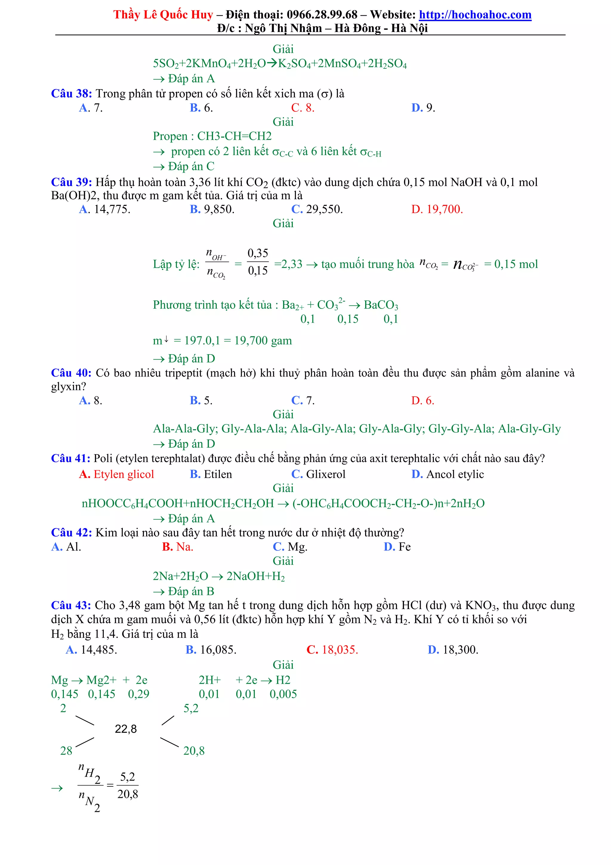 Thầy Lê Quốc Huy – Điện thoại: 0966.28.99.68 – Website: http://hochoahoc.com
Đ/c : Ngô Thị Nhậm – Hà Đông - Hà Nội
Giải
5SO2+2KMnO4+2H2OK2SO4+2MnSO4+2H2SO4
 Đáp án A
Câu 38: Trong phân tử propen có số liên kết xich ma () là
A. 7. B. 6. C. 8. D. 9.
Giải
Propen : CH3-CH=CH2
 propen có 2 liên kết C-C và 6 liên kết C-H
 Đáp án C
Câu 39: Hấp thụ hoàn toàn 3,36 lít khí CO2 (đktc) vào dung dịch chứa 0,15 mol NaOH và 0,1 mol
Ba(OH)2, thu được m gam kết tủa. Giá trị của m là
A. 14,775. B. 9,850. C. 29,550. D. 19,700.
Giải
Lập tỷ lệ:
2CO
OH
n
n 
=
15,0
35,0
=2,33  tạo muối trung hòa 2COn = nCO 2
3
= 0,15 mol
Phương trình tạo kết tủa : Ba2+ + CO3
2-
 BaCO3
0,1 0,15 0,1
m  = 197.0,1 = 19,700 gam
 Đáp án D
Câu 40: Có bao nhiêu tripeptit (mạch hở) khi thuỷ phân hoàn toàn đều thu được sản phẩm gồm alanine và
glyxin?
A. 8. B. 5. C. 7. D. 6.
Giải
Ala-Ala-Gly; Gly-Ala-Ala; Ala-Gly-Ala; Gly-Ala-Gly; Gly-Gly-Ala; Ala-Gly-Gly
 Đáp án D
Câu 41: Poli (etylen terephtalat) được điều chế bằng phản ứng của axit terephtalic với chất nào sau đây?
A. Etylen glicol B. Etilen C. Glixerol D. Ancol etylic
Giải
nHOOCC6H4COOH+nHOCH2CH2OH  (-OHC6H4COOCH2-CH2-O-)n+2nH2O
 Đáp án A
Câu 42: Kim loại nào sau đây tan hết trong nước dư ở nhiệt độ thường?
A. Al. B. Na. C. Mg. D. Fe
Giải
2Na+2H2O  2NaOH+H2
 Đáp án B
Câu 43: Cho 3,48 gam bột Mg tan hế t trong dung dịch hỗn hợp gồm HCl (dư) và KNO3, thu được dung
dịch X chứa m gam muối và 0,56 lít (đktc) hỗn hợp khí Y gồm N2 và H2. Khí Y có tỉ khối so với
H2 bằng 11,4. Giá trị của m là
C. 18,035. D. 18,300.A. 14,485. B. 16,085.
Giải
Mg  Mg2+ + 2e 2H+ + 2e  H2
0,145 0,145 0,29 0,01 0,01 0,005
2 5,2
28 20,8

8,20
2,5
2
2 
N
n
H
n
22,8
 