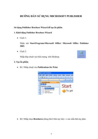 HƯỚNG DẪN SỬ DỤNG MICROSOFT PUBLISHER



Sử dụng Publisher Brochure Wizard để tạo ấn phẩm

1. Khởi động Publisher Brochure Wizard

  • Cách 1:

     Nhấn nút StartProgramsMicrosoft Office Microsoft Office Publisher
     2003.

  • Cách 2:

     Nhấp đúp chuột vào biểu tượng trên Desktop.

2. Tạo ấn phẩm

  • B1: Nhấp chuột vào Publications for Print.




  • B2: Nhấp chọn Brochures (dòng thứ 6 bên tay trái) → các mẫu bên tay phải.




                                      1
 