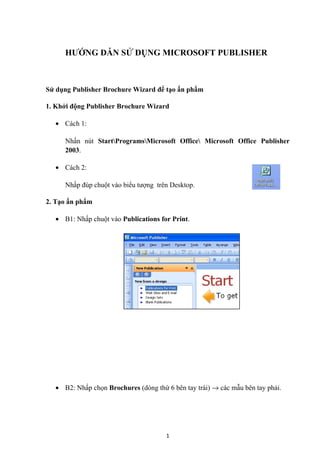 HƯỚNG DẪN SỬ DỤNG MICROSOFT PUBLISHER
Sử dụng Publisher Brochure Wizard để tạo ấn phẩm
1. Khởi động Publisher Brochure Wizard
• Cách 1:
Nhấn nút StartProgramsMicrosoft Office Microsoft Office Publisher
2003.
• Cách 2:
Nhấp đúp chuột vào biểu tượng trên Desktop.
2. Tạo ấn phẩm
• B1: Nhấp chuột vào Publications for Print.
• B2: Nhấp chọn Brochures (dòng thứ 6 bên tay trái) → các mẫu bên tay phải.
1
 