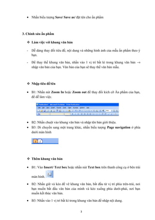• Nhấn biểu tượng Save/ Save as/ đặt tên cho ấn phẩm
3. Chỉnh sửa ấn phẩm
 Làm việc với khung văn bản
- Dễ dàng thay đổi tiêu đề, nội dung và những hình ảnh của mẫu ấn phẩm theo ý
bạn.
- Để thay thế khung văn bản, nhấn vào 1 vị trí bất kì trong khung văn bản →
nhập văn bản của bạn. Văn bản của bạn sẽ thay thế văn bản mẫu.
 Nhập tiêu đề/tên
• B1: Nhấn nút Zoom In hoặc Zoom out để thay đổi kích cỡ Ấn phẩm của bạn,
để dễ làm việc.
• B2: Nhấn chuột vào khung văn bản và nhập tên bản giới thiệu.
• B3: Di chuyển sang một trang khác, nhấn biểu tượng Page navigation ở phía
dưới màn hình
 Thêm khung văn bản
• B1: Vào Insert/ Text box hoặc nhấn nút Text box trên thanh công cụ ở bên trái
màn hình.
• B2: Nhấn giữ và kéo để vẽ khung văn bản, bắt đầu từ vị trí phía trên-trái, nơi
bạn muốn bắt đầu văn bản của mình và kéo xuống phía dưới-phải, nơi bạn
muốn kết thúc văn bản.
• B3: Nhấn vào 1 vị trí bất kì trong khung văn bản để nhập nội dung.
3
 