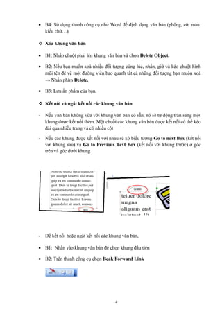 • B4: Sử dụng thanh công cụ như Word để định dạng văn bản (phông, cỡ, màu,
kiểu chữ…).
 Xóa khung văn bản
• B1: Nhấp chuột phải lên khung văn bản và chọn Delete Object.
• B2: Nếu bạn muốn xoá nhiều đối tượng cùng lúc, nhấn, giữ và kéo chuột hình
mũi tên để vẽ một đường viền bao quanh tất cả những đối tượng bạn muốn xoá
→ Nhấn phím Delete.
• B3: Lưu ấn phẩm của bạn.
 Kết nối và ngắt kết nối các khung văn bản
- Nếu văn bản không vừa với khung văn bản có sẵn, nó sẽ tự động tràn sang một
khung được kết nối thêm. Một chuỗi các khung văn bản được kết nối có thể kéo
dài qua nhiều trang và có nhiều cột
- Nếu các khung được kết nối với nhau sẽ xó biểu tượng Go to next Box (kết nối
với khung sau) và Go to Previous Text Box (kết nối với khung trước) ở góc
trên và góc dưới khung
- Để kết nối hoặc ngắt kết nối các khung văn bản,
• B1: Nhấn vào khung văn bản để chọn khung đầu tiên
• B2: Trên thanh công cụ chọn Beak Forward Link
4
 