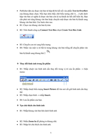 • Publisher đặt các đoạn văn bản từ hộp đã bỏ kết nối vào phần Text in Overflow
của khung được chọn. Nếu bạn nhìn thấy chữ biểu tương chữ A… ở phí dưới
hộp văn bản có nghĩa là đoạn văn bản còn kí tự khuất do hết chỗ hiển thị. Bạn
cần phải mở rộng khung văn bản hoặc chuyển một đoạn văn bản bị khuất sang
khung văn bản khá. Các bước như sau:
• B1: Chọn vào khung văn bản bị tràn
• B2: Trên thanh công cụ Connect Text Box chọn Create Text Box Link
• B3: Chuyển con trỏ sang biểu tượng
• B4: Nhấn vào một vị trí bất kì trong khung văn bản trống để chuyển phân văn
bản bị khuất sang khung thứ 2
 Thay đổi hình ảnh trong ấn phẩm
• B1: Nhấp chuột vào hình ảnh cần thay đổi trong vị trí của ấn phẩm → hiện
menu:
• B2: Nhấp chuột biểu tượng Insert Picture để tìm nơi cất giữ hình ảnh cần thay
thế.
• B3: Nhấp chọn hình → nhấp Insert.
• B4: Lưu ấn phẩm của bạn.
 Tạo chú thích cho hình ảnh
• B1: Nhấp khung văn bản bên dưới hình ảnh
• B2: Nhấn Zoom In để phóng to khung chữ.
• B3: Nhập lời chú thích cho hình ảnh.
5
 