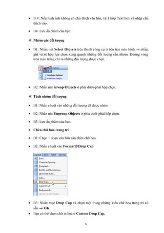 • B 4: Nếu hình ảnh không có chú thích văn bản, vẽ 1 hộp Text box và nhập chú
thích vào.
• B4: Lưu ấn phẩm của bạn.
 Nhóm các đối tượng
• B1: Nhấn nút Select Objects trên thanh công cụ ở bên trái màn hình → nhấn,
giữ và rê hộp lựa chọn xung quanh những đối tượng cần nhóm. Đường vòng
tròn màu trắng chỉ ra những đối tượng được chọn.
• B2: Nhấn nút Group Objects ở phía dưới-phải hộp chọn.
 Tách nhóm đối tượng
• B1: Nhấn chuột vào những đối tượng đã được nhóm
• B2: Nhấn nút Ungroup Objects ở phía dưới-phải hộp chọn.
• B3: Lưu ấn phẩm của bạn.
• Chèn chữ hoa trang trí
• B1: Chọn 1 đoạn văn bản cần chèn chữ hoa.
• B2: Nhấn chuột vào Format€Drop Cap.
• B3: Nhấn mục Drop Cap và chọn một trong những kiểu chữ hoa trang trí có
sẵn → OK.
• Bạn có thể chọn chữ in hoa ở Custom Drop Cap.
6
 