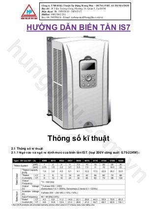 Công ty TNHH Kỹ Thuật Tự Động Hưng Phú – HƯNG PHÚ AUTOMATION
Địa chỉ: 28 Trần Tướng Công, Phường 10, Quận 5, Tp.HCM
Điện thọai: 08. 39507410 - 38597317
Hotline: 0942 982 231
Fax: 08. 38559431 - Email: webmaster@hungphu.com.vn
HƯỚNG DẪN BIẾN TẦN IS7
Thông số kĩ thuật
2.1 Thông số kĩ thuật:
2.1.1 Ngõ vào và ngõ ra định mức của biến tần IS7. (loại 200V công suất 0.75-22KW):
hungphu.com
.vn
 