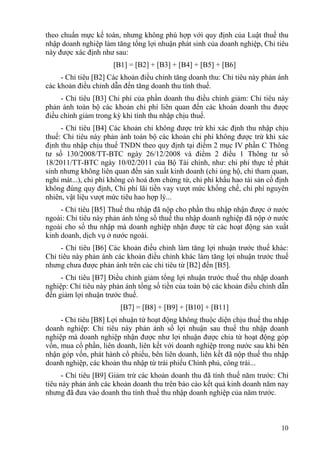 theo chuẩn mực kế toán, nhưng không phù hợp với quy định của Luật thuế thu
nhập doanh nghiệp làm tăng tổng lợi nhuận phát sinh của doanh nghiệp, Chỉ tiêu
này được xác định như sau:
                      [B1] = [B2] + [B3] + [B4] + [B5] + [B6]
     - Chỉ tiêu [B2] Các khoản điều chỉnh tăng doanh thu: Chỉ tiêu này phản ánh
các khoản điều chỉnh dẫn đến tăng doanh thu tính thuế.
     - Chỉ tiêu [B3] Chi phí của phần doanh thu điều chỉnh giảm: Chỉ tiêu này
phản ánh toàn bộ các khoản chi phí liên quan đến các khoản doanh thu được
điều chỉnh giảm trong kỳ khi tính thu nhập chịu thuế.
     - Chỉ tiêu [B4] Các khoản chi không được trừ khi xác định thu nhập chịu
thuế: Chỉ tiêu này phản ánh toàn bộ các khoản chi phí không được trừ khi xác
định thu nhập chịu thuế TNDN theo quy định tại điểm 2 mục IV phần C Thông
tư số 130/2008/TT-BTC ngày 26/12/2008 và điểm 2 điều 1 Thông tư số
18/2011/TT-BTC ngày 10/02/2011 của Bộ Tài chính, như: chi phí thực tế phát
sinh nhưng không liên quan đến sản xuất kinh doanh (chi ủng hộ, chi tham quan,
nghỉ mát...), chi phí không có hoá đơn chứng từ, chi phí khấu hao tài sản cố định
không đúng quy định, Chi phí lãi tiền vay vượt mức khống chế, chi phí nguyên
nhiên, vật liệu vượt mức tiêu hao hợp lý...
     - Chỉ tiêu [B5] Thuế thu nhập đã nộp cho phần thu nhập nhận được ở nước
ngoài: Chỉ tiêu này phản ánh tổng số thuế thu nhập doanh nghiệp đã nộp ở nước
ngoài cho số thu nhập mà doanh nghiệp nhận được từ các hoạt động sản xuất
kinh doanh, dịch vụ ở nước ngoài.
     - Chỉ tiêu [B6] Các khoản điều chỉnh làm tăng lợi nhuận trước thuế khác:
Chỉ tiêu này phản ánh các khoản điều chỉnh khác làm tăng lợi nhuận trước thuế
nhưng chưa được phản ánh trên các chỉ tiêu từ [B2] đến [B5].
     - Chỉ tiêu [B7] Điều chỉnh giảm tổng lợi nhuận trước thuế thu nhập doanh
nghiệp: Chỉ tiêu này phản ánh tổng số tiền của toàn bộ các khoản điều chỉnh dẫn
đến giảm lợi nhuận trước thuế.
                        [B7] = [B8] + [B9] + [B10] + [B11]
     - Chỉ tiêu [B8] Lợi nhuận từ hoạt động không thuộc diện chịu thuế thu nhập
doanh nghiệp: Chỉ tiêu này phản ánh số lợi nhuận sau thuế thu nhập doanh
nghiệp mà doanh nghiệp nhận được như lợi nhuận được chia từ hoạt động góp
vốn, mua cổ phần, liên doanh, liên kết với doanh nghiệp trong nước sau khi bên
nhận góp vốn, phát hành cổ phiếu, bên liên doanh, liên kết đã nộp thuế thu nhập
doanh nghiệp, các khoản thu nhập từ trái phiếu Chính phủ, công trái...
      - Chỉ tiêu [B9] Giảm trừ các khoản doanh thu đã tính thuế năm trước: Chỉ
tiêu này phản ánh các khoản doanh thu trên báo cáo kết quả kinh doanh năm nay
nhưng đã đưa vào doanh thu tính thuế thu nhập doanh nghiệp của năm trước.



                                                                              10
 