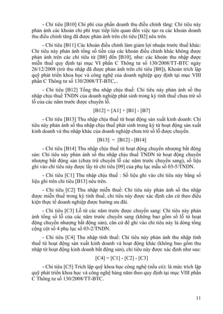 - Chỉ tiêu [B10] Chi phí của phần doanh thu điều chỉnh tăng: Chỉ tiêu này
phản ánh các khoản chi phí trực tiếp liên quan đến việc tạo ra các khoản doanh
thu điều chỉnh tăng đã được phản ánh trên chỉ tiêu [B2] nêu trên.
     - Chỉ tiêu [B11] Các khoản điều chỉnh làm giảm lợi nhuận trước thuế khác:
Chỉ tiêu này phản ánh tổng số tiền của các khoản điều chỉnh khác không được
phản ánh trên các chỉ tiêu từ [B8] đến [B10], như: các khoản thu nhập được
miễn thuế quy định tại mục VI phần C Thông tư số 130/2008/TT-BTC ngày
26/12/2008 (trừ thu nhập đã được phản ánh trên chỉ tiêu [B8]), Khoản trích lập
quỹ phát triển khoa học và công nghệ của doanh nghiệp quy định tại mục VIII
phần C Thông tư số 130/2008/TT-BTC,..
     - Chỉ tiêu [B12] Tổng thu nhập chịu thuế: Chỉ tiêu này phản ánh số thu
nhập chịu thuế TNDN của doanh nghiệp phát sinh trong kỳ tính thuế chưa trừ số
lỗ của các năm trước được chuyển lỗ.
                             [B12] = [A1] + [B1] - [B7]
      - Chỉ tiêu [B13] Thu nhập chịu thuế từ hoạt động sản xuất kinh doanh: Chỉ
tiêu này phản ánh số thu nhập chịu thuế phát sinh trong kỳ từ hoạt động sản xuất
kinh doanh và thu nhập khác của doanh nghiệp chưa trừ số lỗ được chuyển.
                              [B13] = [B12] - [B14]
     - Chỉ tiêu [B14] Thu nhập chịu thuế từ hoạt động chuyển nhượng bất động
sản: Chỉ tiêu này phản ánh số thu nhập chịu thuế TNDN từ hoạt động chuyển
nhượng bất động sản (chưa trừ chuyển lỗ các năm trước chuyển sang), số liệu
ghi vào chỉ tiêu này được lấy từ chỉ tiêu [09] của phụ lục mẫu số 03-5/TNDN.
      - Chỉ tiêu [C1] Thu nhập chịu thuế : Số liệu ghi vào chỉ tiêu này bằng số
liệu ghi trên chỉ tiêu [B13] nêu trên.
     - Chỉ tiêu [C2] Thu nhập miễn thuế: Chỉ tiêu này phản ánh số thu nhập
được miễn thuế trong kỳ tính thuế, chỉ tiêu này được xác định căn cứ theo điều
kiện thực tế doanh nghiệp được hưởng ưu đãi.
     - Chỉ tiêu [C3] Lỗ từ các năm trước được chuyển sang: Chỉ tiêu này phản
ánh tổng số lỗ của các năm trước chuyển sang (không bao gồm số lỗ từ hoạt
động chuyển nhượng bất động sản), căn cứ để ghi vào chỉ tiêu này là dòng tổng
cộng cột số 4 phụ lục số 03-2/TNDN.
     - Chỉ tiêu [C4] Thu nhập tính thuế: Chỉ tiêu này phản ánh thu nhập tính
thuế từ hoạt động sản xuất kinh doanh và hoạt động khác (không bao gồm thu
nhập từ hoạt động kinh doanh bất động sản), chỉ tiêu này được xác định như sau:
                              [C4] = [C1] - [C2] - [C3]
     - Chỉ tiêu [C5] Trích lập quỹ khoa học công nghệ (nếu có): là mức trích lập
quỹ phát triển khoa học và công nghệ hàng năm theo quy định tại mục VIII phần
C Thông tư số 130/2008/TT-BTC.


                                                                             11
 