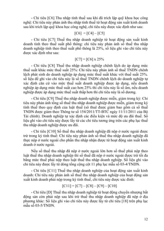 - Chỉ tiêu [C6] Thu nhập tính thuế sau khi đã trích lập quỹ khoa học công
nghệ: Chỉ tiêu này phản ánh thu nhập tính thuế từ hoạt động sản xuất kinh doanh
sau khi trích lập quỹ khoa học công nghệ, chỉ tiêu này được xác định như sau:
                                 [C6] = [C4] – [C5]
    - Chỉ tiêu [C7] Thuế thu nhập doanh nghiệp từ hoạt động sản xuất kinh
doanh tính theo thuế suất phổ thông: chỉ tiêu này phản ánh số thuế thu nhập
doanh nghiệp tính theo thuế suất phổ thông là 25%, số liệu ghi vào chỉ tiêu này
được xác định như sau:
                                 [C7] = [C6] x 25%
      - Chỉ tiêu [C8] Thuế thu nhập doanh nghiệp chênh lệch do áp dụng mức
thuế suất khác mức thuế suất 25%: Chỉ tiêu này phản ánh số thuế TNDN chênh
lệch phát sinh do doanh nghiệp áp dụng mức thuế suất khác với thuế suất 25%.
số liệu để ghi vào chỉ tiêu này là số thuế TNDN chênh lệch do doanh nghiệp tự
xác định căn cứ vào mức thuế suất doanh nghiệp được áp dụng, nếu doanh
nghiệp áp dụng mức thuế suất cao hơn 25% thì chỉ tiêu này là số âm, nếu doanh
nghiệp được áp dụng mức thuế suất thấp hơn thì chỉ tiêu này là số dương.
      - Chỉ tiêu [C9] Thuế thu nhập doanh nghiệp được miễn, giảm trong kỳ: Chỉ
tiêu này phản ánh tổng số thuế thu nhập doanh nghiệp được miễn, giảm trong kỳ
tính thuế theo quy định của luật thuế (sô thuê được giảm bao gồm cả số thuế
TNDN được giảm theo Thông tư số 154/2011/TT-BTC ngày 11/11/2011 của Bộ
Tài chính). Doanh nghiệp tự xác định các điều kiện và mức độ ưu đãi thuế. Số
liệu ghi vào chỉ tiêu này được lấy từ các chỉ tiêu tương ứng trên các phụ lục thuế
thu nhập doanh nghiệp được ưu đãi.
      - Chỉ tiêu [C10] Số thuế thu nhập doanh nghiệp đã nộp ở nước ngoài được
trừ trong kỳ tính thuế: Chỉ tiêu này phản ánh số thuế thu nhập doanh nghiệp đã
thực nộp ở nước ngoài cho phần thu nhập nhận được từ hoạt động sản xuất kinh
doanh ở nước ngoài.
      Nếu số thuế thu nhập đã nộp ở nước ngoài lớn hơn số thuế phải nộp theo
luật thuế thu nhập doanh nghiệp thì số thuế đã nộp ở nước ngoài được trừ tối đa
bằng mức thuế phải nộp theo luật thuế thu nhập doanh nghiệp. Số liệu ghi vào
chỉ tiêu này được lấy từ dòng tổng cộng cột 11 phụ lục mẫu số 03-4/TNDN.
     - Chỉ tiêu [C11] Thuế thu nhập doanh nghiệp của hoạt động sản xuất kinh
doanh: Chỉ tiêu này phản ánh số thuế thu nhập doanh nghiệp của hoạt động sản
xuất kinh doanh phải nộp trong kỳ tính thuế, chỉ tiêu này được xác đinh:
                         [C11] = [C7] – [C8] – [C9] – [C10]
    - Chỉ tiêu [D] Thuế thu nhập doanh nghiệp từ hoạt động chuyển nhượng bất
động sản còn phải nộp sau khi trừ thuế thu nhập doanh nghiệp đã nộp ở địa
phương khác: Số liệu ghi vào chỉ tiêu này được lấy từ chỉ tiêu [18] trên phụ lục
mẫu số 03-5/TNDN.


                                                                               12
 