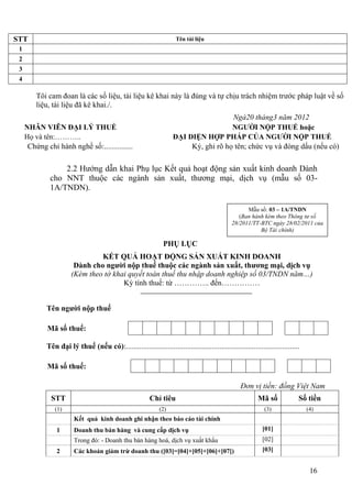 STT                                                                     Tên tài liệu
 1
 2
 3
 4

         Tôi cam đoan là các số liệu, tài liệu kê khai này là đúng và tự chịu trách nhiệm trước pháp luật về số
         liệu, tài liệu đã kê khai./.
                                                                                        Ngà20 tháng3 năm 2012
     NHÂN VIÊN ĐẠI LÝ THUẾ                                                              NGƯỜI NỘP THUẾ hoặc
     Họ và tên:………..                                                  ĐẠI DIỆN HỢP PHÁP CỦA NGƯỜI NỘP THUẾ
      Chứng chỉ hành nghề số:...............                               Ký, ghi rõ họ tên; chức vụ và đóng dấu (nếu có)

                  2.2 Hướng dẫn khai Phụ lục Kết quả hoạt động sản xuất kinh doanh Dành
              cho NNT thuộc các ngành sản xuất, thương mại, dịch vụ (mẫu số 03-
              1A/TNDN).

                                                                                                       Mẫu số: 03 – 1A/TNDN
                                                                                                    (Ban hành kèm theo Thông tư số
                                                                                                 28/2011/TT-BTC ngày 28/02/2011 của
                                                                                                            Bộ Tài chính)

                                                                  PHỤ LỤC
                                 KẾT QUẢ HOẠT ĐỘNG SẢN XUẤT KINH DOANH
                         Dành cho người nộp thuế thuộc các ngành sản xuất, thương mại, dịch vụ
                        (Kèm theo tờ khai quyết toán thuế thu nhập doanh nghiệp số 03/TNDN năm…)
                                        Kỳ tính thuế: từ ………….. đến……………


             Tên người nộp thuế

             Mã số thuế:

             Tên đại lý thuế (nếu có):...........................................................................................

             Mã số thuế:

                                                                                                     Đơn vị tiền: đồng Việt Nam
               STT                                          Chỉ tiêu                                         Mã số              Số tiền
                (1)                                             (2)                                             (3)                 (4)
                         Kết quả kinh doanh ghi nhận theo báo cáo tài chính
                 1       Doanh thu bán hàng và cung cấp dịch vụ                                                [01]
                         Trong đó: - Doanh thu bán hàng hoá, dịch vụ xuất khẩu                                 [02]
                 2       Các khoản giảm trừ doanh thu ([03]=[04]+[05]+[06]+[07])                               [03]


                                                                                                                                     16
 