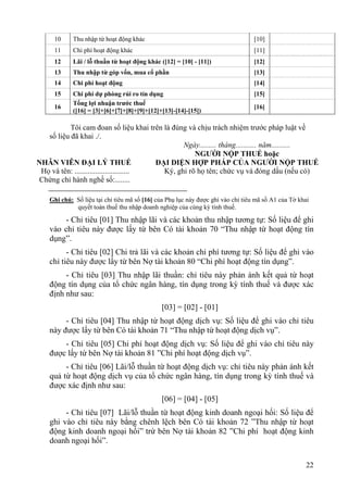 10     Thu nhập từ hoạt động khác                                            [10]
     11     Chi phí hoạt động khác                                                [11]
     12     Lãi / lỗ thuần từ hoạt động khác ([12] = [10] - [11])                 [12]
     13     Thu nhập từ góp vốn, mua cổ phần                                      [13]
     14     Chi phí hoạt động                                                     [14]
     15     Chi phí dự phòng rủi ro tín dụng                                      [15]
            Tổng lợi nhuận trước thuế
     16                                                                           [16]
            ([16] = [3]+[6]+[7]+[8]+[9]+[12]+[13]-[14]-[15])

           Tôi cam đoan số liệu khai trên là đúng và chịu trách nhiệm trước pháp luật về
   số liệu đã khai ./.
                                                  Ngày......... tháng........... năm..........
                                                      NGƯỜI NỘP THUẾ hoặc
NHÂN VIÊN ĐẠI LÝ THUẾ                     ĐẠI DIỆN HỢP PHÁP CỦA NGƯỜI NỘP THUẾ
 Họ và tên: .............................   Ký, ghi rõ họ tên; chức vụ và đóng dấu (nếu có)
 Chứng chỉ hành nghề số:........

    Ghi chú: Số liệu tại chỉ tiêu mã số [16] của Phụ lục này được ghi vào chỉ tiêu mã số A1 của Tờ khai
             quyết toán thuế thu nhập doanh nghiệp của cùng kỳ tính thuế.

        - Chỉ tiêu [01] Thu nhập lãi và các khoản thu nhập tương tự: Số liệu để ghi
    vào chỉ tiêu này được lấy từ bên Có tài khoản 70 “Thu nhập từ hoạt động tín
    dụng”.
          - Chỉ tiêu [02] Chi trả lãi và các khoản chi phí tương tự: Số liệu để ghi vào
    chỉ tiêu này được lấy từ bên Nợ tài khoản 80 “Chi phí hoạt động tín dụng”.
         - Chỉ tiêu [03] Thu nhập lãi thuần: chỉ tiêu này phản ánh kết quả từ hoạt
    động tín dụng của tổ chức ngân hàng, tín dụng trong kỳ tính thuế và được xác
    định như sau:
                                              [03] = [02] - [01]
         - Chỉ tiêu [04] Thu nhập từ hoạt động dịch vụ: Số liệu để ghi vào chỉ tiêu
    này được lấy từ bên Có tài khoản 71 “Thu nhập từ hoạt động dịch vụ”.
        - Chỉ tiêu [05] Chi phí hoạt động dịch vụ: Số liệu để ghi vào chỉ tiêu này
    được lấy từ bên Nợ tài khoản 81 ”Chi phí hoạt động dịch vụ”.
         - Chỉ tiêu [06] Lãi/lỗ thuần từ hoạt động dịch vụ: chỉ tiêu này phản ánh kết
    quả từ hoạt động dịch vụ của tổ chức ngân hàng, tín dụng trong kỳ tính thuế và
    được xác định như sau:
                                              [06] = [04] - [05]
         - Chỉ tiêu [07] Lãi/lỗ thuần từ hoạt động kinh doanh ngoại hối: Số liệu để
    ghi vào chỉ tiêu này bằng chênh lệch bên Có tài khoản 72 ”Thu nhập từ hoạt
    động kinh doanh ngoại hối” trừ bên Nợ tài khoản 82 ”Chi phí hoạt động kinh
    doanh ngoại hối”.

                                                                                                     22
 