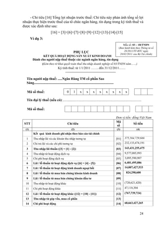 - Chỉ tiêu [16] Tổng lợi nhuận trước thuế: Chỉ tiêu này phản ánh tổng số lợi
nhuận thực hiện trước thuế của tổ chức ngân hàng, tín dụng trong kỳ tính thuế và
được xác định như sau:
                            [16] = [3]+[6]+[7]+[8]+[9]+[12]+[13]-[14]-[15]
        Ví dụ 3:
                                                                                                           Mẫu số: 03 – 1B/TNDN
                                                                                                       (Ban hành kèm theo Thông tư số
                                                     PHỤ LỤC                                               28/2011/TT-BTC ngày
                                                                                                        28/02/2011 của Bộ Tài chính)
                    KẾT QUẢ HOẠT ĐỘNG SẢN XUẤT KINH DOANH
         Dành cho người nộp thuế thuộc các ngành ngân hàng, tín dụng
                   (Kèm theo tờ khai quyết toán thuế thu nhập doanh nghiệp số 03/TNDN năm……)
                                    Kỳ tính thuế: từ 1/1/2011 ……. đến 31/12/2011……


  Tên người nộp thuế: .....Ngân Hàng TM cổ phần Sao
  Sáng............................................................................................

   Mã số thuế:                                0      1      x       x      x      x      x      x      x    x

  Tên đại lý thuế (nếu có): ...........................................................................................

   Mã số thuế:

                                                                                                     Đơn vị tiền: đồng Việt Nam
                                                                                                     Mã
 STT                                          Chỉ tiêu                                                             Số tiền
                                                                                                     số
  (1)                                              (2)                                               (3)              (4)
         Kết quả kinh doanh ghi nhận theo báo cáo tài chính
  1      Thu nhập lãi và các khoản thu nhập tương tự                                                 [01]   375,564,729,666
  2      Chi trả lãi và các chi phí tương tự                                                         [02]   232,133,474,191

  3      Thu nhập lãi thuần ([3] = [1] - [2])                                                        [03]   143,431,255,475
  4      Thu nhập từ hoạt động dịch vụ                                                               [04]   9,577,085,993
  5      Chi phí hoạt động dịch vụ                                                                   [05]   3,095,590,907
  6      Lãi / lỗ thuần từ hoạt động dịch vụ ([6] = [4] - [5])                                       [06]   6,481,495,086
  7      Lãi / lỗ thuần từ hoạt động kinh doanh ngoại hối                                            [07]   14,007,427,533

  8      Lãi / lỗ thuần từ mua bán chứng khoán kinh doanh                                            [08]    824,298,600

  9      Lãi / lỗ thuần từ mua bán chứng khoán đầu tư                                                [09]
  10     Thu nhập từ hoạt động khác                                                                  [10]   (720,621,420)

  11     Chi phí hoạt động khác                                                                      [11]   47,118,304

  12     Lãi / lỗ thuần từ hoạt động khác ([12] = [10] - [11])                                       [12]   (767,739,724)
  13     Thu nhập từ góp vốn, mua cổ phần                                                            [13]
  14     Chi phí hoạt động                                                                           [14]   68,663,427,265


                                                                                                                            24
 