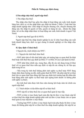 Phần B: Những quy định chung


    I.Thu nhập chịu thuế, người nộp thuế:
    1.Thu nhập chịu thuế:
     Thu nhập chịu thuế bao gồm thu nhập từ hoạt động sản xuất, kinh doanh
hàng hoá, dịch vụ và thu nhập khác quy định tại khoản 2 Điều 3 Luật thuế thu
nhập doanh nghiệp như: (Thu nhập từ chuyển nhượng vốn, chuyển nhượng bất
động sản; thu nhập từ quyền sở hữu, quyền sử dụng tài sản... khoản thu nhập
khác, kể cả thu nhập nhận được từ hoạt động sản xuất, kinh doanh ở ngoài Việt
Nam).
    2. Người nộp thuế (gọi tắt là NNT).
      Người nộp thuế thu nhập doanh nghiệp là các tổ chức hoạt động sản xuất
kinh doanh hàng hoá, dịch vụ (gọi chung là doanh nghiệp) có thu nhập chịu
thuế.
    II. Quy định về khai thuế:
    1.Nguyên tắc, trách nhiệm của NNT :
    1.1. Nguyên tắc tính thuế, khai thuế:
     - NNT phải tính số tiền thuế phải nộp, trừ trường hợp cơ quan thuế ấn định
thuế hoặc tính thuế theo quy định tại Điều 37 và Điều 38 của Luật Quản lý thuế.
     - NNT phải khai chính xác, trung thực, đầy đủ các nội dung trong tờ khai
thuế với cơ quan thuế theo mẫu quy định và nộp đủ các chứng từ, tài liệu quy
định trong hồ sơ.
     - Nếu trong kỳ tính thuế không phát sinh nghĩa vụ thuế hoặc NNT đang
thuộc diện được hưởng ưu đãi, miễn giảm thuế thì NNT vẫn phải nộp hồ sơ khai
thuế cho cơ quan thuế theo đúng thời hạn quy định (trừ trường hợp đã chấm dứt
hoạt động phát sinh nghĩa vụ thuế hoặc tạm ngừng kinh doanh và không phát
sinh nghĩa vụ thuế).
    - Kỳ tính thuế năm được tính theo năm dương lịch hoặc năm tài chính của
người nộp thuế.
    1.2. Trách nhiệm và địa điểm nộp hồ sơ khai thuế:
    - NNT nộp hồ sơ khai thuế cho cơ quan thuế quản lý trực tiếp.
     - NNT có đơn vị trực thuộc hạch toán độc lập thì đơn vị trực thuộc nộp hồ
sơ khai thuế thu nhập doanh nghiệp phát sinh tại đơn vị trực thuộc cho cơ quan
thuế quản lý trực tiếp đơn vị trực thuộc.
     - Trường hợp NNT có đơn vị trực thuộc hạch toán phụ thuộc thì đơn vị trực
thuộc đó không phải nộp hồ sơ khai thuế thu nhập doanh nghiệp, khi nộp hồ sơ


                                                                             3
 