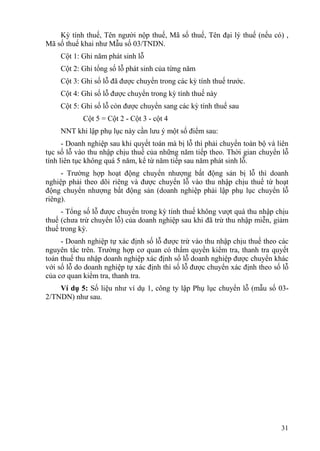 Kỳ tính thuế, Tên người nộp thuế, Mã số thuế, Tên đại lý thuế (nếu có) ,
Mã số thuế khai như Mẫu số 03/TNDN.
    Cột 1: Ghi năm phát sinh lỗ
    Cột 2: Ghi tổng số lỗ phát sinh của từng năm
    Cột 3: Ghi số lỗ đã được chuyển trong các kỳ tính thuế trước.
    Cột 4: Ghi số lỗ được chuyển trong kỳ tính thuế này
    Cột 5: Ghi số lỗ còn được chuyển sang các kỳ tính thuế sau
            Cột 5 = Cột 2 - Cột 3 - cột 4
    NNT khi lập phụ lục này cần lưu ý một số điểm sau:
      - Doanh nghiệp sau khi quyết toán mà bị lỗ thì phải chuyển toàn bộ và liên
tục số lỗ vào thu nhập chịu thuế của những năm tiếp theo. Thời gian chuyển lỗ
tính liên tục không quá 5 năm, kể từ năm tiếp sau năm phát sinh lỗ.
     - Trường hợp hoạt động chuyển nhượng bất động sản bị lỗ thì doanh
nghiệp phải theo dõi riêng và được chuyển lỗ vào thu nhập chịu thuế từ hoạt
động chuyển nhượng bất động sản (doanh nghiệp phải lập phụ lục chuyển lỗ
riêng).
     - Tổng số lỗ được chuyển trong kỳ tính thuế không vượt quá thu nhập chịu
thuế (chưa trừ chuyển lỗ) của doanh nghiệp sau khi đã trừ thu nhập miễn, giảm
thuế trong kỳ.
     - Doanh nghiệp tự xác định số lỗ được trừ vào thu nhập chịu thuế theo các
nguyên tắc trên. Trường hợp cơ quan có thẩm quyền kiểm tra, thanh tra quyết
toán thuế thu nhập doanh nghiệp xác định số lỗ doanh nghiệp được chuyển khác
với số lỗ do doanh nghiệp tự xác định thì số lỗ được chuyển xác định theo số lỗ
của cơ quan kiểm tra, thanh tra.
    Ví dụ 5: Số liệu như ví dụ 1, công ty lập Phụ lục chuyển lỗ (mẫu số 03-
2/TNDN) như sau.




                                                                             31
 