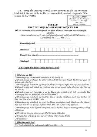 2.6. Hướng dẫn khai Phụ lục thuế TNDN được ưu đãi đối với cơ sở kinh
doanh thành lập mới từ dự án đầu tư và cơ sở kinh doanh di chuyển địa điểm
(Mẫu số 03-3A/TNDN):                                       Mẫu số: 03-3A/TNDN
                                                                                                       (Ban hành kèm theo Thông tư
                                                                                                         số 28/2011/TT-BTC ngày
                                                                                                               28/02/2011)
                                     PHỤ LỤC                                                                 của Bộ Tài chính)
                      THUẾ THU NHẬP DOANH NGHIỆP ĐƯỢC ƯU ĐÃI
 Đối với cơ sở kinh doanh thành lập mới từ dự án đầu tư và cơ sở kinh doanh di chuyển
                                       địa điểm
        (Kèm theo tờ khai quyết toán thuế thu nhập doanh nghiệp số 03/TNDN năm……)
                              Kỳ tính thuế: từ ……... đến………

      Tên người nộp thuế: .........................................................................................


      Mã số thuế:

      Tên đại lý thuế (nếu có):………………………………………………………….


      Mã số thuế:


    A. Xác định điều kiện và mức độ ưu đãi thuế:


1. Điều kiện ưu đãi:
 Doanh nghiệp sản xuất mới thành lập từ dự án đầu tư.
 Doanh nghiệp di chuyển địa điểm ra khỏi đô thị theo quy hoạch đã được cơ quan có
thẩm quyền phê duyệt.
 Doanh nghiệp mới thành lập từ dự án đầu tư vào ngành nghề, lĩnh vực ưu đãi đầu tư.
 Doanh nghiệp mới thành lập từ dự án đầu tư vào ngành nghề, lĩnh vực đặc biệt ưu
đãi đầu tư.
 Doanh nghiệp mới thành lập từ dự án đầu tư vào nghành nghề, lĩnh vực ưu đãi đầu
tư theo quy định tại Nghị định số 124/2008/NĐ-CP.
 Doanh nghiệp mới thành lập từ dự án đầu tư vào địa bàn thuộc Danh mục địa bàn có
điều kiện kinh tế - xã hội khó khăn.
 Doanh nghiệp mới thành lập từ dự án đầu tư vào địa bàn thuộc Danh mục địa bàn có
điều kiện kinh tế - xã hội đặc biệt khó khăn, khu kinh tế, khu công nghệ cao.
 Doanh nghiệp thành lập mới trong lĩnh vực xã hội hoá hoặc có thu nhập từ hoạt động
xã hội hoá.
 Hợp tác xã dịch vụ nông nghiệp, Quỹ tín dụng nhân dân.
 Ưu đãi theo Giấy phép đầu tư, Giấy chứng nhận ưu đãi đầu tư.
 Ưu đãi khác
2. Mức độ ưu đãi thuế:
2.1- Thuế suất thuế thu nhập doanh nghiệp ưu đãi:.......%

                                                                                                                             33
 