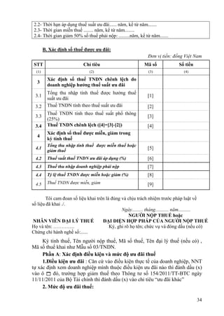 2.2- Thời hạn áp dụng thuế suất ưu đãi...... năm, kể từ năm.......
 2.3- Thời gian miễn thuế ........ năm, kể từ năm........
 2.4- Thời gian giảm 50% số thuế phải nộp: .........năm, kể từ năm.......

        B. Xác định số thuế được ưu đãi:
                                                              Đơn vị tiền: đồng Việt Nam
 STT                       Chỉ tiêu                         Mã số            Số tiền
  (1)                         (2)                             (3)              (4)

          Xác định số thuế TNDN chênh lệch do
  3
          doanh nghiệp hưởng thuế suất ưu đãi
          Tổng thu nhập tính thuế được hưởng thuế
 3.1                                                         [1]
          suất ưu đãi
 3.2      Thuế TNDN tính theo thuế suất ưu đãi               [2]
          Thuế TNDN tính theo thuế suất phổ thông
 3.3                                                         [3]
          (25%)
 3.4      Thuế TNDN chênh lệch ([4]=[3]-[2])                 [4]
          Xác định số thuế được miễn, giảm trong
  4
          kỳ tính thuế
          Tổng thu nhập tính thuế được miễn thuế hoặc
 4.1                                                         [5]
          giảm thuế
 4.2      Thuế suất thuế TNDN ưu đãi áp dụng (%)             [6]
 4.3      Thuế thu nhập doanh nghiệp phải nộp                [7]
 4.4      Tỷ lệ thuế TNDN được miễn hoặc giảm (%)            [8]
 4.5      Thuế TNDN được miễn, giảm                          [9]

        Tôi cam đoan số liệu khai trên là đúng và chịu trách nhiệm trước pháp luật về
số liệu đã khai ./.
                                               Ngày......... tháng........... năm..........
                                                   NGƯỜI NỘP THUẾ hoặc
 NHÂN VIÊN ĐẠI LÝ THUẾ               ĐẠI DIỆN HỢP PHÁP CỦA NGƯỜI NỘP THUẾ
Họ và tên: ………….                         Ký, ghi rõ họ tên; chức vụ và đóng dấu (nếu có)
Chứng chỉ hành nghề số:......
     Kỳ tính thuế, Tên người nộp thuế, Mã số thuế, Tên đại lý thuế (nếu có) ,
Mã số thuế khai như Mẫu số 03/TNDN.
     Phần A: Xác định điều kiện và mức độ ưu đãi thuế
     1.Điều kiện ưu đãi : Căn cứ vào điều kiện thực tế của doanh nghiệp, NNT
tự xác định xem doanh nghiệp mình thuộc điều kiện ưu đãi nào thì đánh dầu (x)
vào ô  đó, trường hợp giảm thuế theo Thông tư số 154/2011/TT-BTC ngày
11/11/2011 của Bộ Tài chính thì đánh dấu (x) vào chỉ tiêu “ưu đãi khác”
     2. Mức độ ưu đãi thuế:

                                                                                       34
 