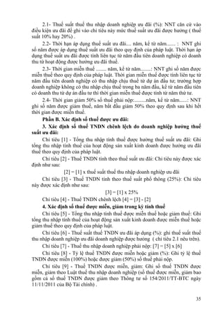 2.1- Thuế suất thuế thu nhập doanh nghiệp ưu đãi (%): NNT căn cứ vào
điều kiện ưu đãi để ghi vào chỉ tiêu này mức thuế suất ưu đãi được hưởng ( thuế
suất 10% hay 20%) .
     2.2- Thời hạn áp dụng thuế suất ưu đãi.... năm, kể từ năm....... : NNT ghi
số năm được áp dụng thuế suất ưu đãi theo quy định của pháp luật. Thời hạn áp
dụng thuế suất ưu đãi được tính liên tục từ năm đầu tiên doanh nghiệp có doanh
thu từ hoạt động được hưởng ưu đãi thuế.
     2.3- Thời gian miễn thuế ........ năm, kể từ năm........: NNT ghi số năm được
miễn thuế theo quy định của pháp luật. Thời gian miễn thuế được tính liên tục từ
năm đầu tiên doanh nghiệp có thu nhập chịu thuế từ dự án đầu tư; trường hợp
doanh nghiệp không có thu nhập chịu thuế trong ba năm đầu, kể từ năm đầu tiên
có doanh thu từ dự án đầu tư thì thời gian miễn thuế được tính từ năm thứ tư.
     2.4- Thời gian giảm 50% số thuế phải nộp:.........năm, kể từ năm......: NNT
ghi số năm được giảm thuế, năm bắt đầu giảm 50% theo quy định sau khi hết
thời gian được miễn thuế.
     Phần B. Xác định số thuế được ưu đãi:
     3. Xác định số thuế TNDN chênh lệch do doanh nghiệp hưởng thuế
suất ưu đãi:
     Chỉ tiêu [1] - Tổng thu nhập tính thuế được hưởng thuế suất ưu đãi: Ghi
tổng thu nhập tính thuế của hoạt động sản xuất kinh doanh được hưởng ưu đãi
thuế theo quy định của pháp luật.
     Chỉ tiêu [2] - Thuế TNDN tính theo thuế suất ưu đãi: Chỉ tiêu này được xác
định như sau:
                [2] = [1] x thuế suất thuế thu nhập doanh nghiệp ưu đãi
     Chỉ tiêu [3] - Thuế TNDN tính theo thuế suất phổ thông (25%): Chỉ tiêu
này được xác định như sau:
                                     [3] = [1] x 25%
     Chỉ tiêu [4] - Thuế TNDN chênh lệch [4] = [3] - [2]
     4. Xác định số thuế được miễn, giảm trong kỳ tính thuế
     Chỉ tiêu [5] - Tổng thu nhập tính thuế được miễn thuế hoặc giảm thuế: Ghi
tổng thu nhập tính thuế của hoạt động sản xuất kinh doanh được miễn thuế hoặc
giảm thuế theo quy định của pháp luật.
     Chỉ tiêu [6] - Thuế suất thuế TNDN ưu đãi áp dụng (%): ghi thuế suất thuế
thu nhập doanh nghiệp ưu đãi doanh nghiệp được hưỏng ( chỉ tiêu 2.1 nêu trên).
     Chỉ tiêu [7] - Thuế thu nhập doanh nghiệp phải nộp: [7] = [5] x [6]
     Chỉ tiêu [8] - Tỷ lệ thuế TNDN được miễn hoặc giảm (%): Ghi tỷ lệ thuế
TNDN được miễn (100%) hoặc được giảm (50%) số thuế phải nộp.
     Chỉ tiêu [9] - Thuế TNDN được miễn, giảm: Ghi số thuế TNDN được
miễn, giảm theo Luật thuế thu nhập doanh nghiệp (số thuế được miễn, giảm bao
gồm cả số thuế TNDN được giảm theo Thông tư số 154/2011/TT-BTC ngày
11/11/2011 của Bộ Tài chính) .

                                                                               35
 