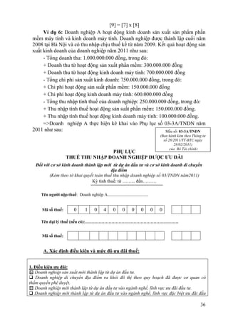 [9] = [7] x [8]
      Ví dụ 6: Doanh nghiệp A hoạt động kinh doanh sản xuất sản phẩm phần
 mềm máy tính và kinh doanh máy tính. Doanh nghiệp được thành lập cuối năm
 2008 tại Hà Nội và có thu nhập chịu thuế kể từ năm 2009. Kết quả hoạt động sản
 xuất kinh doanh của doanh nghiệp năm 2011 như sau:
      - Tổng doanh thu: 1.000.000.000 đồng, trong đó:
      + Doanh thu từ hoạt động sản xuất phần mềm: 300.000.000 đồng
      + Doanh thu từ hoạt động kinh doanh máy tính: 700.000.000 đồng
      - Tổng chi phí sản xuất kinh doanh: 750.000.000 đồng, trong đó:
      + Chi phí hoạt động sản suất phần mềm: 150.000.000 đồng
      + Chi phí hoạt động kinh doanh máy tính: 600.000.000 đồng
      - Tổng thu nhập tính thuế của doanh nghiệp: 250.000.000 đồng, trong đó:
      + Thu nhập tính thuế hoạt động sản suất phần mềm: 150.000.000 đồng.
      + Thu nhập tính thuế hoạt động kinh doanh máy tính: 100.000.000 đồng.
      =>Doanh nghiệp A thực hiện kê khai vào Phụ lục số 03-3A/TNDN năm
 2011 như sau:                                                Mẫu số: 03-3A/TNDN
                                                                                      (Ban hành kèm theo Thông tư
                                                                                        số 28/2011/TT-BTC ngày
                                                                                              28/02/2011)
                                                                                            của Bộ Tài chính)
                                     PHỤ LỤC
                      THUẾ THU NHẬP DOANH NGHIỆP ĐƯỢC ƯU ĐÃI
   Đối với cơ sở kinh doanh thành lập mới từ dự án đầu tư và cơ sở kinh doanh di chuyển
                                           địa điểm
          (Kèm theo tờ khai quyết toán thuế thu nhập doanh nghiệp số 03/TNDN năm2011)
                                Kỳ tính thuế: từ ……... đến………

      Tên người nộp thuế: Doanh nghiệp A.......................................


      Mã số thuế:           0      1      0     4     0      0     0     0        0   0

      Tên đại lý thuế (nếu có):………………………………………………………….


      Mã số thuế:


       A. Xác định điều kiện và mức độ ưu đãi thuế:


1. Điều kiện ưu đãi:
 Doanh nghiệp sản xuất mới thành lập từ dự án đầu tư.
 Doanh nghiệp di chuyển địa điểm ra khỏi đô thị theo quy hoạch đã được cơ quan có
thẩm quyền phê duyệt.
 Doanh nghiệp mới thành lập từ dự án đầu tư vào ngành nghề, lĩnh vực ưu đãi đầu tư.
 Doanh nghiệp mới thành lập từ dự án đầu tư vào ngành nghề, lĩnh vực đặc biệt ưu đãi đầu

                                                                                                             36
 