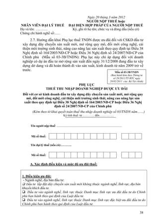 Ngày 20 tháng 3 năm 2012
                                                               NGƯỜI NỘP THUẾ hoặc
NHÂN VIÊN ĐẠI LÝ THUẾ                              ĐẠI DIỆN HỢP PHÁP CỦA NGƯỜI NỘP THUẾ
Họ và tên: ………..                                     Ký, ghi rõ họ tên; chức vụ và đóng dấu (nếu có)
Chứng chỉ hành nghề số:......
      2.7. Hướng dẫn khai Phụ lục thuế TNDN được ưu đãi đối với CSKD đầu tư
 xây dựng dây chuyền sản xuất mới, mở rộng quy mô, đổi mới công nghệ, cải
 thiện môi trường sinh thái, nâng cao năng lực sản xuất theo quy định tại Điều 38
 Nghị định số 164/2003/NĐ-CP hoặc Điều 36 Nghị định số 24/2007/NĐ-CP của
 Chính phủ (Mẫu số 03-3B/TNDN): Phụ lục này chỉ áp dụng đối với doanh
 nghiệp có dự án đầu tư mở rộng sản xuất đến ngày 31/12/2008 đang đầu tư xây
 dựng dở dang và đã hoàn thành đi vào sản xuất, kinh doanh từ năm 2009 trở về
 trước.
                                                                                                        Mẫu số 03-3B/TNDN
                                                                                                     (Ban hành kèm theo Thông tư
                                                                                                       số 28/2011/TT-BTC ngày
                                                                                                    28/02/2011 của Bộ Tài chính)
                                       PHỤ LỤC
                        THUẾ THU NHẬP DOANH NGHIỆP ĐƯỢC ƯU ĐÃI
 Đối với cơ sở kinh doanh đầu tư xây dựng dây chuyền sản xuất mới, mở rộng quy
   mô, đổi mới công nghệ, cải thiện môi trường sinh thái, nâng cao năng lực sản
  xuất theo quy định tại Điều 38 Nghị định số 164/2003/NĐ-CP hoặc Điều 36 Nghị
                      định số 24/2007/NĐ-CP của Chính phủ
        (Kèm theo tờ khai quyết toán thuế thu nhập doanh nghiệp số 03/TNDN năm……)
                                             Kỳ tính thuế: từ ………… đến……………


      Tên người nộp thuế: .........................................................................................


       Mã số thuế:

      Tên đại lý thuế (nếu có):………..


       Mã số thuế:


      A. Xác định điều kiện và mức độ ưu đãi thuế:


 1. Điều kiện ưu đãi:
  - Ngành nghề, địa bàn đầu tư:
  Đầu tư lắp đặt dây chuyền sản xuất mới không thuộc ngành nghề, lĩnh vực, địa bàn
 khuyến khích đầu tư.
  Đầu tư vào ngành nghề, lĩnh vực thuộc Danh mục lĩnh vực ưu đãi đầu tư do Chính
 phủ ban hành theo qui định của Luật đầu tư.
  Đầu tư vào ngành nghề, lĩnh vực thuộc Danh mục lĩnh vực đặc biệt ưu đãi đầu tư do
 Chính phủ ban hành theo qui định của Luật đầu tư.

                                                                                                                             38
 