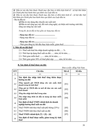  Đầu tư vào địa bàn thuộc Danh mục địa bàn có điều kiện kinh tế - xã hội khó khăn
do Chính phủ ban hành theo qui định của Luật đầu tư.
 Đầu tư vào địa bàn thuộc Danh mục địa bàn có điều kiện kinh tế - xã hội đặc biệt
khó khăn do Chính phủ ban hành theo qui định của Luật đầu tư.
- Dự án đầu tư:
       Đầu tư xây dựng dây chuyền sản xuất mới
       Đầu tư mở rộng quy mô, đổi mới công nghệ, cải thiện môi trường sinh thái,
      nâng cao năng lực sản xuất

        Trong đó, dự án đầu tư bao gồm các hạng mục đầu tư:

        - Hạng mục đầu tư : ..........................................
        - Hạng mục đầu tư:............................................

        - Hạng mục đầu tư:............................................
      - Thời gian đăng ký bắt đầu thực hiện miễn, giảm thuế:....................
2. Mức độ ưu đãi thuế:
      2.1- Thuế suất thuế thu nhập doanh nghiệp ưu đãi:.......%
      2.2- Thời hạn áp dụng thuế suất ưu đãi:...... năm, kể từ năm......
      2.3- Thời gian miễn thuế: ........ năm, kể từ năm........
      2.4- Thời gian giảm 50% số thuế phải nộp: ........ năm, kể từ năm ......

       B. Xác định số thuế được ưu đãi:
                                                                         Đơn vị tiền: đồng Việt Nam
STT                                   Chỉ tiêu                            Mã số         Số tiền
 (1)                                      (2)                               (3)            (4)

       Xác định thu nhập tính thuế tăng thêm được
 3
       hưởng ưu đãi
       Tổng nguyên giá TSCĐ dùng cho sản xuất, kinh
3.1                                                                        [01]
       doanh trong kỳ tính thuế
       Tổng giá trị TSCĐ đầu tư mới đã đưa vào sản xuất
3.2                                                                        [02]
       kinh doanh
3.3    Tổng thu nhập tính thuế trong năm                                   [03]
       Thu nhập tăng thêm do đầu tư mang lại được miễn
3.4                                                                        [04]
       hoặc giảm
       Xác định số thuế TNDN chênh lệch do doanh
 4
       nghiệp hưởng thuế suất ưu đãi
4.1    Thuế TNDN tính theo thuế suất phổ thông (25%)                       [05]
4.2    Thuế TNDN tính theo thuế suất ưu đãi                                [06]
4.2    Thuế TNDN chênh lệch [7] = [5] – [6]                                [07]
       Xác định số thuế được miễn, giảm trong kỳ tính
 5
       thuế

                                                                                                  39
 