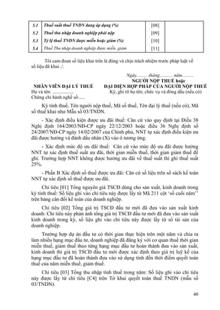 5.1   Thuế suất thuế TNDN đang áp dụng (%)                     [08]
5.2   Thuế thu nhập doanh nghiệp phải nộp                      [09]
5.3   Tỷ lệ thuế TNDN được miễn hoặc giảm (%)                  [10]
5.4   Thuế Thu nhập doanh nghiệp được miễn, giảm               [11]

        Tôi cam đoan số liệu khai trên là đúng và chịu trách nhiệm trước pháp luật về
số liệu đã khai ./.
                                                 Ngày......... tháng........... năm..........
                                                    NGƯỜI NỘP THUẾ hoặc
 NHÂN VIÊN ĐẠI LÝ THUẾ                ĐẠI DIỆN HỢP PHÁP CỦA NGƯỜI NỘP THUẾ
Họ và tên: ..................           Ký, ghi rõ họ tên; chức vụ và đóng dấu (nếu có)
Chứng chỉ hành nghề số:.....
     Kỳ tính thuế, Tên người nộp thuế, Mã số thuế, Tên đại lý thuế (nếu có), Mã
số thuế khai như Mẫu số 03/TNDN.
      - Xác định điều kiện được ưu đãi thuế: Căn cứ vào quy định tại Điều 38
Nghị định 164/2003/NĐ-CP ngày 22/12/2003 hoặc điều 36 Nghị định số
24/2007/NĐ-CP ngày 14/02/2007 của Chính phủ, NNT tự xác định điều kiện ưu
đãi được hưởng và đánh dấu nhân (X) vào ô tương ứng.
     - Xác định mức độ ưu đãi thuế: Căn cứ vào mức độ ưu đãi được hưởng
NNT tự xác định thuế suất ưu đãi, thời gian miễn thuế, thời gian giảm thuế để
ghi. Trường hợp NNT không được hưởng ưu đãi về thuế suất thì ghi thuế suất
25%.
   - Phần B Xác định số thuế được ưu đãi: Căn cứ số liệu trên sổ sách kế toán
NNT tự xác định số thuế được ưu đãi.
     Chỉ tiêu [01] Tổng nguyên giá TSCĐ dùng cho sản xuất, kinh doanh trong
kỳ tính thuế: Số liệu ghi vào chỉ tiêu này được lấy từ Mã 211 cột ‘số cuối năm’’
trên bảng cân đối kế toán của doanh nghiệp.
     Chỉ tiêu [02] Tổng giá trị TSCĐ đầu tư mới đã đưa vào sản xuất kinh
doanh: Chỉ tiêu này phản ánh tổng giá trị TSCĐ đầu tư mới đã đưa vào sản xuất
kinh doanh trong kỳ, số liệu ghi vào chỉ tiêu này được lấy từ sổ tài sản của
doanh nghiệp.
     Trường hợp dự án đầu tư có thời gian thực hiện trên một năm và chia ra
làm nhiều hạng mục đầu tư, doanh nghiệp đã đăng ký với cơ quan thuế thời gian
miễn thuế, giảm thuế theo từng hạng mục đầu tư hoàn thành đưa vào sản xuất,
kinh doanh thì giá trị TSCĐ đầu tư mới được xác định theo giá trị luỹ kế của
hạng mục đầu tư đã hoàn thành đưa vào sử dụng tính đến thời điểm quyết toán
thuế của năm miễn thuế, giảm thuế.
    Chỉ tiêu [03] Tổng thu nhập tính thuế trong năm: Số liệu ghi vào chỉ tiêu
này được lấy từ chỉ tiêu [C4] trên Tờ khai quyết toán thuế TNDN (mẫu số
03/TNDN).
                                                                                        40
 