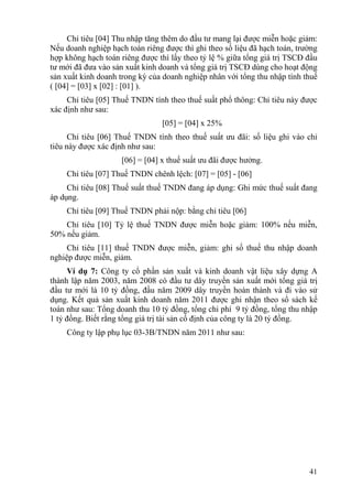 Chỉ tiêu [04] Thu nhập tăng thêm do đầu tư mang lại được miễn hoặc giảm:
Nếu doanh nghiệp hạch toán riêng được thì ghi theo số liệu đã hạch toán, trường
hợp không hạch toán riêng được thì lấy theo tỷ lệ % giữa tổng giá trị TSCĐ đầu
tư mới đã đưa vào sản xuất kinh doanh và tổng giá trị TSCĐ dùng cho hoạt động
sản xuất kinh doanh trong kỳ của doanh nghiệp nhân với tổng thu nhập tính thuế
( [04] = [03] x [02] : [01] ).
     Chỉ tiêu [05] Thuế TNDN tính theo thuế suất phổ thông: Chỉ tiêu này được
xác định như sau:
                                 [05] = [04] x 25%
      Chỉ tiêu [06] Thuế TNDN tính theo thuế suất ưu đãi: số liệu ghi vào chỉ
tiêu này được xác định như sau:
                     [06] = [04] x thuế suất ưu đãi được hưởng.
    Chỉ tiêu [07] Thuế TNDN chênh lệch: [07] = [05] - [06]
     Chỉ tiêu [08] Thuế suất thuế TNDN đang áp dụng: Ghi mức thuế suất đang
áp dụng.
    Chỉ tiêu [09] Thuế TNDN phải nộp: bằng chỉ tiêu [06]
    Chỉ tiêu [10] Tỷ lệ thuế TNDN được miễn hoặc giảm: 100% nếu miễn,
50% nếu giảm.
     Chỉ tiêu [11] thuế TNDN được miễn, giảm: ghi số thuế thu nhập doanh
nghiệp được miễn, giảm.
     Ví dụ 7: Công ty cổ phần sản xuất và kinh doanh vật liệu xây dựng A
thành lập năm 2003, năm 2008 có đầu tư dây truyền sản xuất mới tổng giá trị
đầu tư mới là 10 tỷ đồng, đầu năm 2009 dây truyền hoàn thành và đi vào sử
dụng. Kết quả sản xuất kinh doanh năm 2011 được ghi nhận theo sổ sách kế
toán như sau: Tổng doanh thu 10 tỷ đồng, tổng chi phí 9 tỷ đồng, tổng thu nhập
1 tỷ đồng. Biết rằng tổng giá trị tài sản cố định của công ty là 20 tỷ đồng.
    Công ty lập phụ lục 03-3B/TNDN năm 2011 như sau:




                                                                            41
 