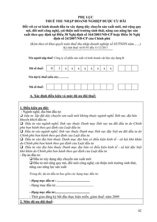 PHỤ LỤC
                      THUẾ THU NHẬP DOANH NGHIỆP ĐƯỢC ƯU ĐÃI
 Đối với cơ sở kinh doanh đầu tư xây dựng dây chuyền sản xuất mới, mở rộng quy
   mô, đổi mới công nghệ, cải thiện môi trường sinh thái, nâng cao năng lực sản
  xuất theo quy định tại Điều 38 Nghị định số 164/2003/NĐ-CP hoặc Điều 36 Nghị
                      định số 24/2007/NĐ-CP của Chính phủ
       (Kèm theo tờ khai quyết toán thuế thu nhập doanh nghiệp số 03/TNDN năm……)
                                        Kỳ tính thuế: từ 01/01 đến 31/12/2011


     Tên người nộp thuế: Công ty cổ phần sản xuất và kinh doanh vật liệu xây dựng B


      Mã số thuế:          0       1      x     x      x      x        x   x   x   x

     Tên đại lý thuế (nếu có):………..


      Mã số thuế:


      A. Xác định điều kiện và mức độ ưu đãi thuế:


1. Điều kiện ưu đãi:
 - Ngành nghề, địa bàn đầu tư:
 Đầu tư lắp đặt dây chuyền sản xuất mới không thuộc ngành nghề, lĩnh vực, địa bàn
khuyến khích đầu tư.
 Đầu tư vào ngành nghề, lĩnh vực thuộc Danh mục lĩnh vực ưu đãi đầu tư do Chính
phủ ban hành theo qui định của Luật đầu tư.
 Đầu tư vào ngành nghề, lĩnh vực thuộc Danh mục lĩnh vực đặc biệt ưu đãi đầu tư do
Chính phủ ban hành theo qui định của Luật đầu tư.
 Đầu tư vào địa bàn thuộc Danh mục địa bàn có điều kiện kinh tế - xã hội khó khăn
do Chính phủ ban hành theo qui định của Luật đầu tư.
 Đầu tư vào địa bàn thuộc Danh mục địa bàn có điều kiện kinh tế - xã hội đặc biệt
khó khăn do Chính phủ ban hành theo qui định của Luật đầu tư.
- Dự án đầu tư:
        Đầu tư xây dựng dây chuyền sản xuất mới
        Đầu tư mở rộng quy mô, đổi mới công nghệ, cải thiện môi trường sinh thái,
       nâng cao năng lực sản xuất

      Trong đó, dự án đầu tư bao gồm các hạng mục đầu tư:

      - Hạng mục đầu tư : ..........................................
      - Hạng mục đầu tư:............................................

      - Hạng mục đầu tư:............................................
      - Thời gian đăng ký bắt đầu thực hiện miễn, giảm thuế: năm 2009
2. Mức độ ưu đãi thuế:

                                                                                       42
 